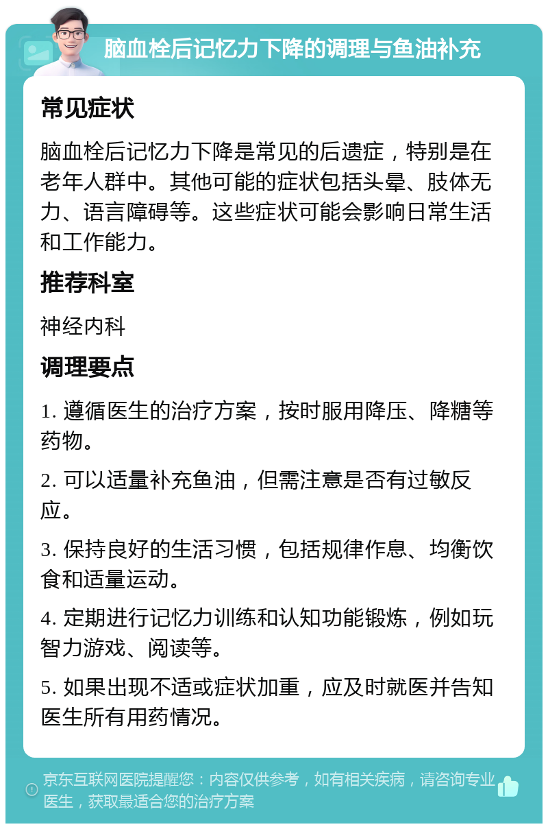 脑血栓后记忆力下降的调理与鱼油补充 常见症状 脑血栓后记忆力下降是常见的后遗症，特别是在老年人群中。其他可能的症状包括头晕、肢体无力、语言障碍等。这些症状可能会影响日常生活和工作能力。 推荐科室 神经内科 调理要点 1. 遵循医生的治疗方案，按时服用降压、降糖等药物。 2. 可以适量补充鱼油，但需注意是否有过敏反应。 3. 保持良好的生活习惯，包括规律作息、均衡饮食和适量运动。 4. 定期进行记忆力训练和认知功能锻炼，例如玩智力游戏、阅读等。 5. 如果出现不适或症状加重，应及时就医并告知医生所有用药情况。