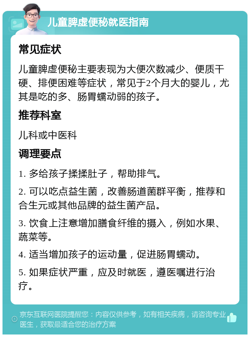 儿童脾虚便秘就医指南 常见症状 儿童脾虚便秘主要表现为大便次数减少、便质干硬、排便困难等症状，常见于2个月大的婴儿，尤其是吃的多、肠胃蠕动弱的孩子。 推荐科室 儿科或中医科 调理要点 1. 多给孩子揉揉肚子，帮助排气。 2. 可以吃点益生菌，改善肠道菌群平衡，推荐和合生元或其他品牌的益生菌产品。 3. 饮食上注意增加膳食纤维的摄入，例如水果、蔬菜等。 4. 适当增加孩子的运动量，促进肠胃蠕动。 5. 如果症状严重，应及时就医，遵医嘱进行治疗。