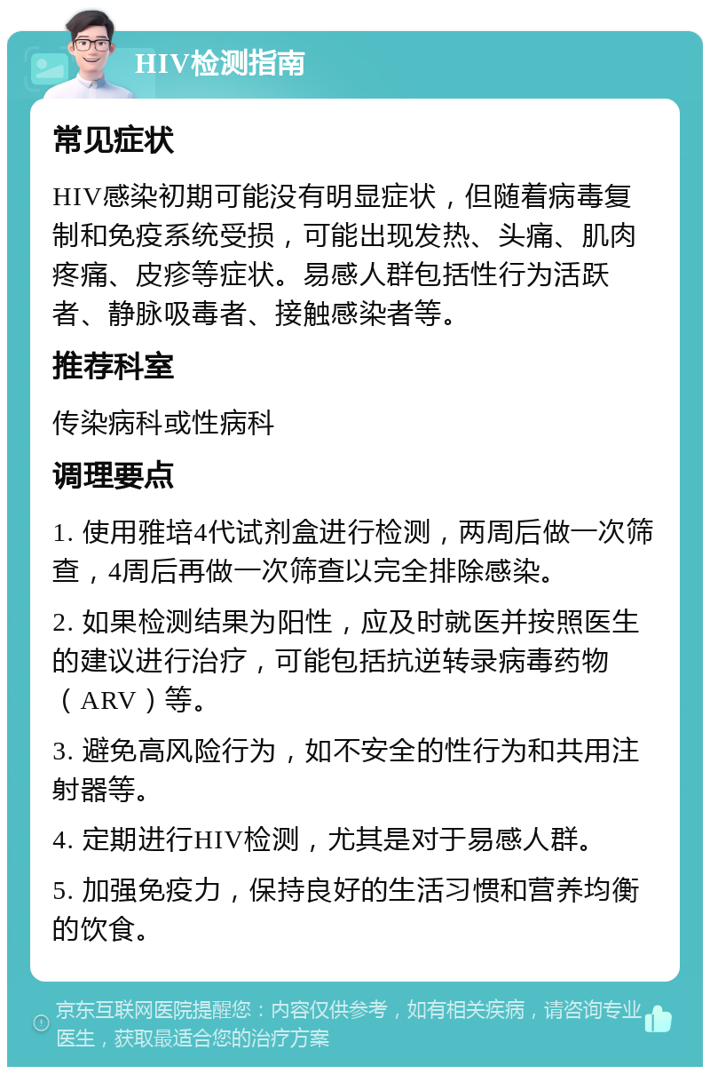 HIV检测指南 常见症状 HIV感染初期可能没有明显症状，但随着病毒复制和免疫系统受损，可能出现发热、头痛、肌肉疼痛、皮疹等症状。易感人群包括性行为活跃者、静脉吸毒者、接触感染者等。 推荐科室 传染病科或性病科 调理要点 1. 使用雅培4代试剂盒进行检测，两周后做一次筛查，4周后再做一次筛查以完全排除感染。 2. 如果检测结果为阳性，应及时就医并按照医生的建议进行治疗，可能包括抗逆转录病毒药物（ARV）等。 3. 避免高风险行为，如不安全的性行为和共用注射器等。 4. 定期进行HIV检测，尤其是对于易感人群。 5. 加强免疫力，保持良好的生活习惯和营养均衡的饮食。