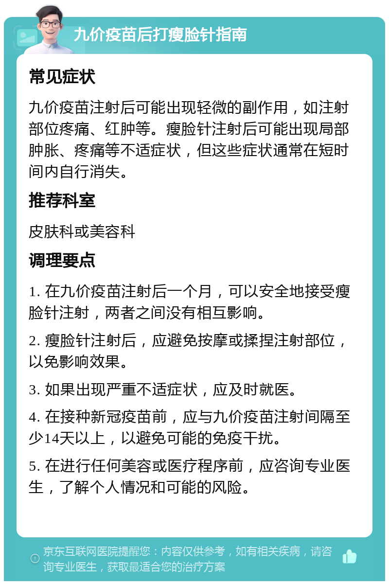 九价疫苗后打瘦脸针指南 常见症状 九价疫苗注射后可能出现轻微的副作用，如注射部位疼痛、红肿等。瘦脸针注射后可能出现局部肿胀、疼痛等不适症状，但这些症状通常在短时间内自行消失。 推荐科室 皮肤科或美容科 调理要点 1. 在九价疫苗注射后一个月，可以安全地接受瘦脸针注射，两者之间没有相互影响。 2. 瘦脸针注射后，应避免按摩或揉捏注射部位，以免影响效果。 3. 如果出现严重不适症状，应及时就医。 4. 在接种新冠疫苗前，应与九价疫苗注射间隔至少14天以上，以避免可能的免疫干扰。 5. 在进行任何美容或医疗程序前，应咨询专业医生，了解个人情况和可能的风险。