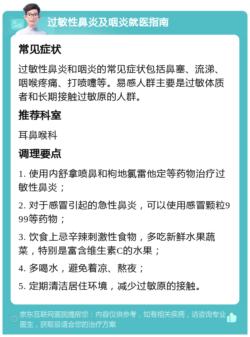 过敏性鼻炎及咽炎就医指南 常见症状 过敏性鼻炎和咽炎的常见症状包括鼻塞、流涕、咽喉疼痛、打喷嚏等。易感人群主要是过敏体质者和长期接触过敏原的人群。 推荐科室 耳鼻喉科 调理要点 1. 使用内舒拿喷鼻和枸地氯雷他定等药物治疗过敏性鼻炎； 2. 对于感冒引起的急性鼻炎，可以使用感冒颗粒999等药物； 3. 饮食上忌辛辣刺激性食物，多吃新鲜水果蔬菜，特别是富含维生素C的水果； 4. 多喝水，避免着凉、熬夜； 5. 定期清洁居住环境，减少过敏原的接触。