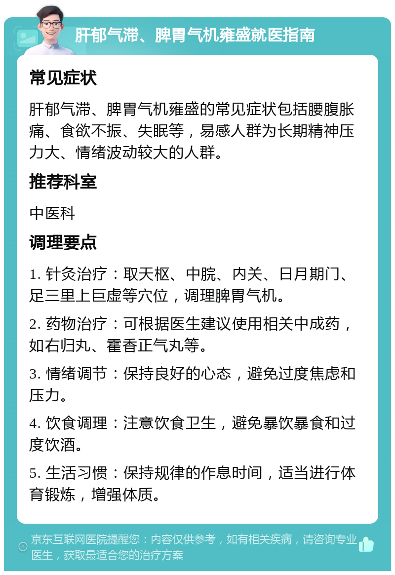 肝郁气滞、脾胃气机雍盛就医指南 常见症状 肝郁气滞、脾胃气机雍盛的常见症状包括腰腹胀痛、食欲不振、失眠等，易感人群为长期精神压力大、情绪波动较大的人群。 推荐科室 中医科 调理要点 1. 针灸治疗：取天枢、中脘、内关、日月期门、足三里上巨虚等穴位，调理脾胃气机。 2. 药物治疗：可根据医生建议使用相关中成药，如右归丸、霍香正气丸等。 3. 情绪调节：保持良好的心态，避免过度焦虑和压力。 4. 饮食调理：注意饮食卫生，避免暴饮暴食和过度饮酒。 5. 生活习惯：保持规律的作息时间，适当进行体育锻炼，增强体质。