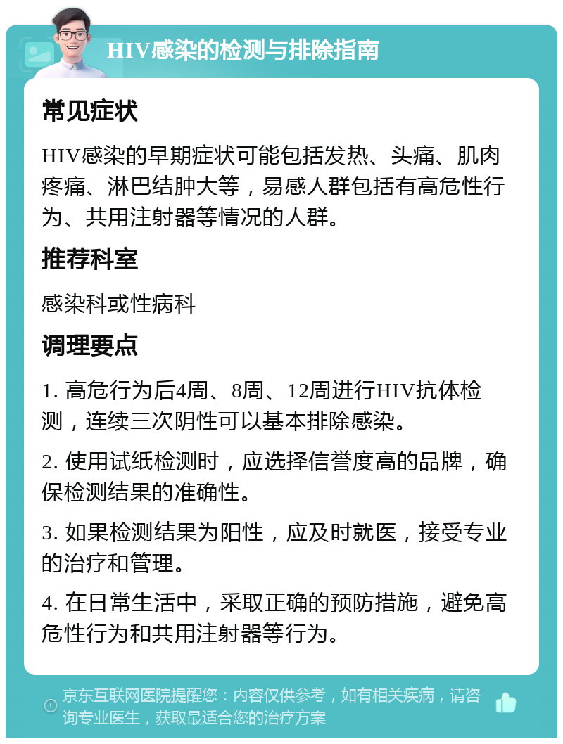 HIV感染的检测与排除指南 常见症状 HIV感染的早期症状可能包括发热、头痛、肌肉疼痛、淋巴结肿大等，易感人群包括有高危性行为、共用注射器等情况的人群。 推荐科室 感染科或性病科 调理要点 1. 高危行为后4周、8周、12周进行HIV抗体检测，连续三次阴性可以基本排除感染。 2. 使用试纸检测时，应选择信誉度高的品牌，确保检测结果的准确性。 3. 如果检测结果为阳性，应及时就医，接受专业的治疗和管理。 4. 在日常生活中，采取正确的预防措施，避免高危性行为和共用注射器等行为。