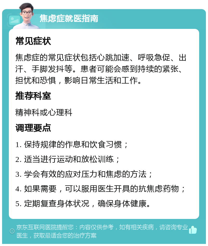 焦虑症就医指南 常见症状 焦虑症的常见症状包括心跳加速、呼吸急促、出汗、手脚发抖等。患者可能会感到持续的紧张、担忧和恐惧，影响日常生活和工作。 推荐科室 精神科或心理科 调理要点 1. 保持规律的作息和饮食习惯； 2. 适当进行运动和放松训练； 3. 学会有效的应对压力和焦虑的方法； 4. 如果需要，可以服用医生开具的抗焦虑药物； 5. 定期复查身体状况，确保身体健康。