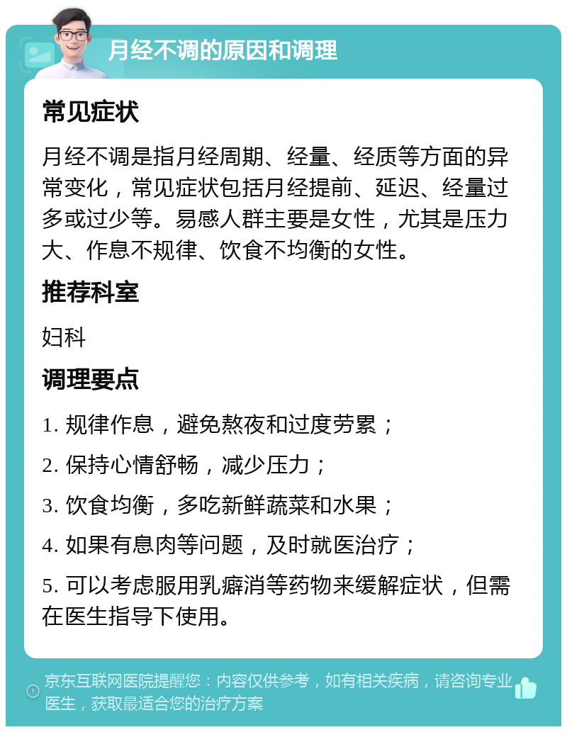 月经不调的原因和调理 常见症状 月经不调是指月经周期、经量、经质等方面的异常变化，常见症状包括月经提前、延迟、经量过多或过少等。易感人群主要是女性，尤其是压力大、作息不规律、饮食不均衡的女性。 推荐科室 妇科 调理要点 1. 规律作息，避免熬夜和过度劳累； 2. 保持心情舒畅，减少压力； 3. 饮食均衡，多吃新鲜蔬菜和水果； 4. 如果有息肉等问题，及时就医治疗； 5. 可以考虑服用乳癖消等药物来缓解症状，但需在医生指导下使用。