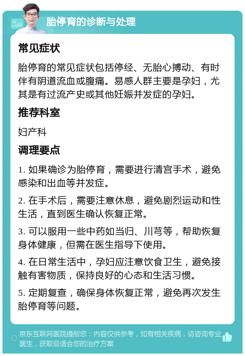 胎停育的诊断与处理 常见症状 胎停育的常见症状包括停经、无胎心搏动、有时伴有阴道流血或腹痛。易感人群主要是孕妇，尤其是有过流产史或其他妊娠并发症的孕妇。 推荐科室 妇产科 调理要点 1. 如果确诊为胎停育，需要进行清宫手术，避免感染和出血等并发症。 2. 在手术后，需要注意休息，避免剧烈运动和性生活，直到医生确认恢复正常。 3. 可以服用一些中药如当归、川芎等，帮助恢复身体健康，但需在医生指导下使用。 4. 在日常生活中，孕妇应注意饮食卫生，避免接触有害物质，保持良好的心态和生活习惯。 5. 定期复查，确保身体恢复正常，避免再次发生胎停育等问题。