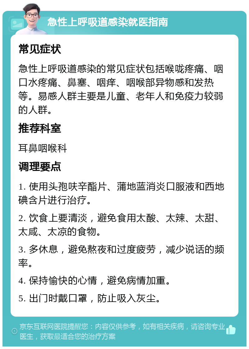 急性上呼吸道感染就医指南 常见症状 急性上呼吸道感染的常见症状包括喉咙疼痛、咽口水疼痛、鼻塞、咽痒、咽喉部异物感和发热等。易感人群主要是儿童、老年人和免疫力较弱的人群。 推荐科室 耳鼻咽喉科 调理要点 1. 使用头孢呋辛酯片、蒲地蓝消炎口服液和西地碘含片进行治疗。 2. 饮食上要清淡，避免食用太酸、太辣、太甜、太咸、太凉的食物。 3. 多休息，避免熬夜和过度疲劳，减少说话的频率。 4. 保持愉快的心情，避免病情加重。 5. 出门时戴口罩，防止吸入灰尘。