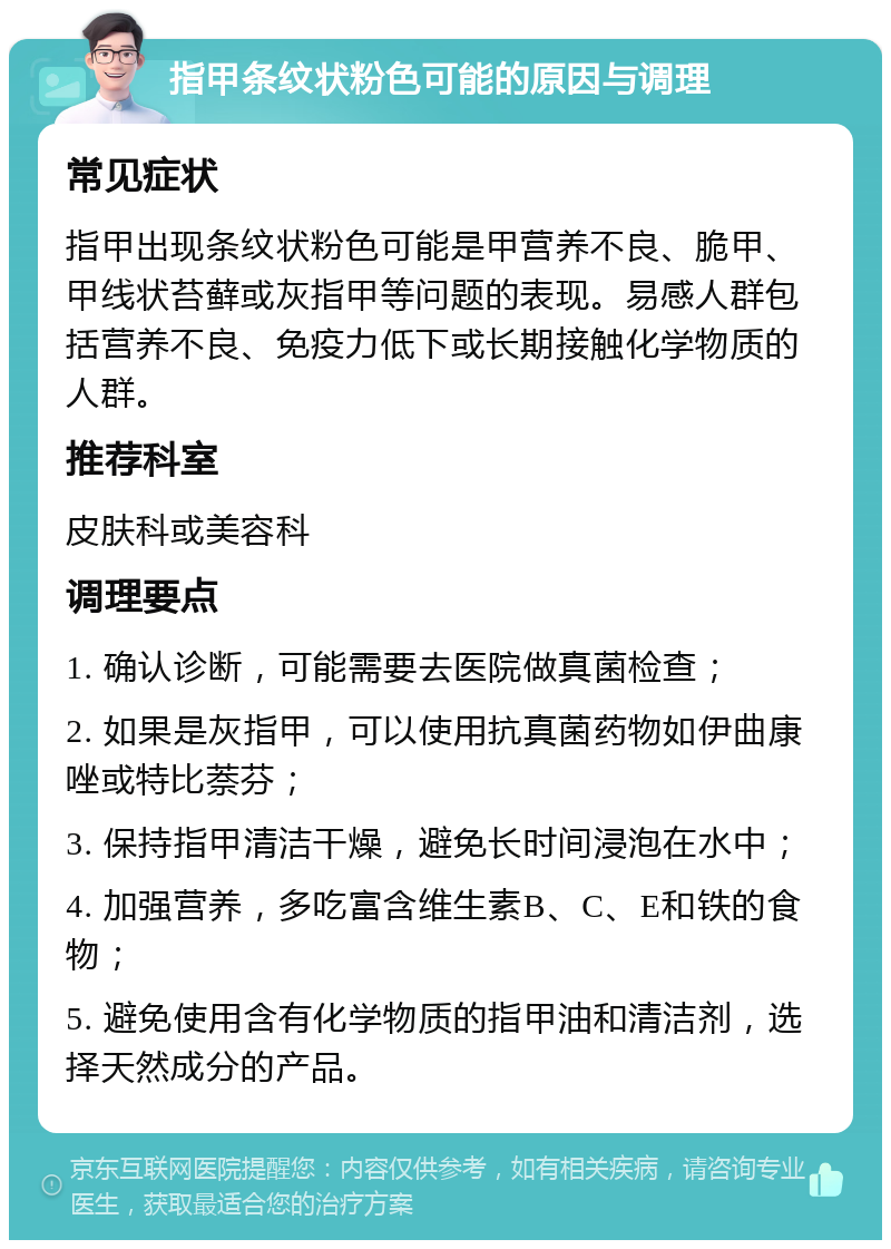 指甲条纹状粉色可能的原因与调理 常见症状 指甲出现条纹状粉色可能是甲营养不良、脆甲、甲线状苔藓或灰指甲等问题的表现。易感人群包括营养不良、免疫力低下或长期接触化学物质的人群。 推荐科室 皮肤科或美容科 调理要点 1. 确认诊断，可能需要去医院做真菌检查； 2. 如果是灰指甲，可以使用抗真菌药物如伊曲康唑或特比萘芬； 3. 保持指甲清洁干燥，避免长时间浸泡在水中； 4. 加强营养，多吃富含维生素B、C、E和铁的食物； 5. 避免使用含有化学物质的指甲油和清洁剂，选择天然成分的产品。