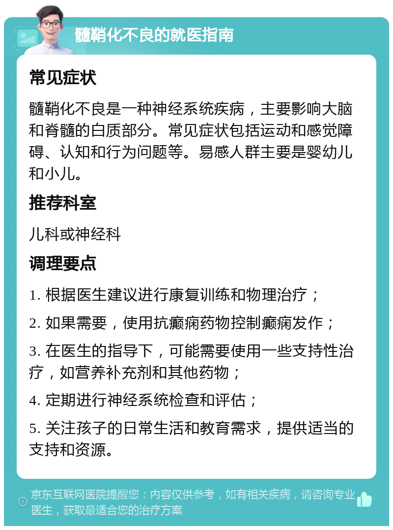 髓鞘化不良的就医指南 常见症状 髓鞘化不良是一种神经系统疾病，主要影响大脑和脊髓的白质部分。常见症状包括运动和感觉障碍、认知和行为问题等。易感人群主要是婴幼儿和小儿。 推荐科室 儿科或神经科 调理要点 1. 根据医生建议进行康复训练和物理治疗； 2. 如果需要，使用抗癫痫药物控制癫痫发作； 3. 在医生的指导下，可能需要使用一些支持性治疗，如营养补充剂和其他药物； 4. 定期进行神经系统检查和评估； 5. 关注孩子的日常生活和教育需求，提供适当的支持和资源。