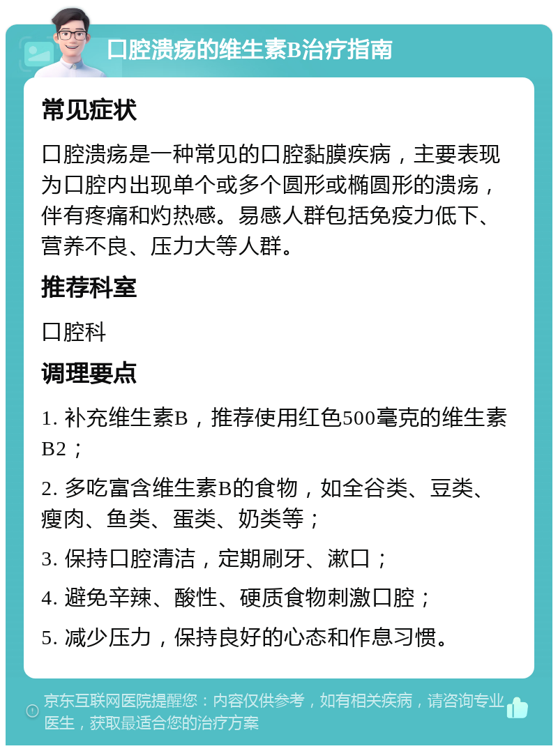 口腔溃疡的维生素B治疗指南 常见症状 口腔溃疡是一种常见的口腔黏膜疾病，主要表现为口腔内出现单个或多个圆形或椭圆形的溃疡，伴有疼痛和灼热感。易感人群包括免疫力低下、营养不良、压力大等人群。 推荐科室 口腔科 调理要点 1. 补充维生素B，推荐使用红色500毫克的维生素B2； 2. 多吃富含维生素B的食物，如全谷类、豆类、瘦肉、鱼类、蛋类、奶类等； 3. 保持口腔清洁，定期刷牙、漱口； 4. 避免辛辣、酸性、硬质食物刺激口腔； 5. 减少压力，保持良好的心态和作息习惯。