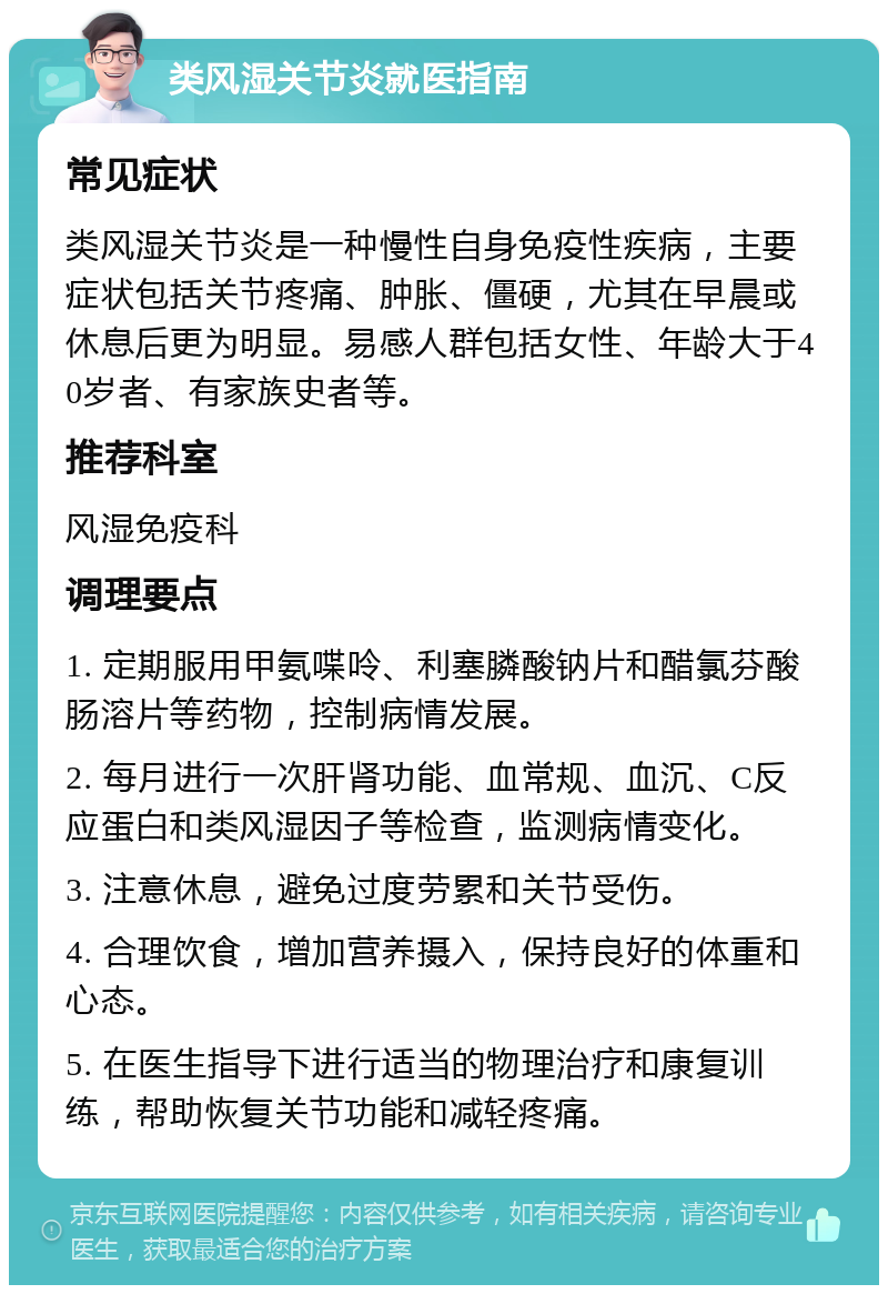 类风湿关节炎就医指南 常见症状 类风湿关节炎是一种慢性自身免疫性疾病，主要症状包括关节疼痛、肿胀、僵硬，尤其在早晨或休息后更为明显。易感人群包括女性、年龄大于40岁者、有家族史者等。 推荐科室 风湿免疫科 调理要点 1. 定期服用甲氨喋呤、利塞膦酸钠片和醋氯芬酸肠溶片等药物，控制病情发展。 2. 每月进行一次肝肾功能、血常规、血沉、C反应蛋白和类风湿因子等检查，监测病情变化。 3. 注意休息，避免过度劳累和关节受伤。 4. 合理饮食，增加营养摄入，保持良好的体重和心态。 5. 在医生指导下进行适当的物理治疗和康复训练，帮助恢复关节功能和减轻疼痛。