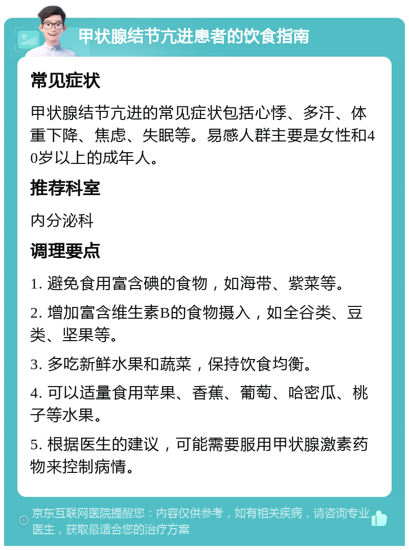 甲状腺结节亢进患者的饮食指南 常见症状 甲状腺结节亢进的常见症状包括心悸、多汗、体重下降、焦虑、失眠等。易感人群主要是女性和40岁以上的成年人。 推荐科室 内分泌科 调理要点 1. 避免食用富含碘的食物，如海带、紫菜等。 2. 增加富含维生素B的食物摄入，如全谷类、豆类、坚果等。 3. 多吃新鲜水果和蔬菜，保持饮食均衡。 4. 可以适量食用苹果、香蕉、葡萄、哈密瓜、桃子等水果。 5. 根据医生的建议，可能需要服用甲状腺激素药物来控制病情。