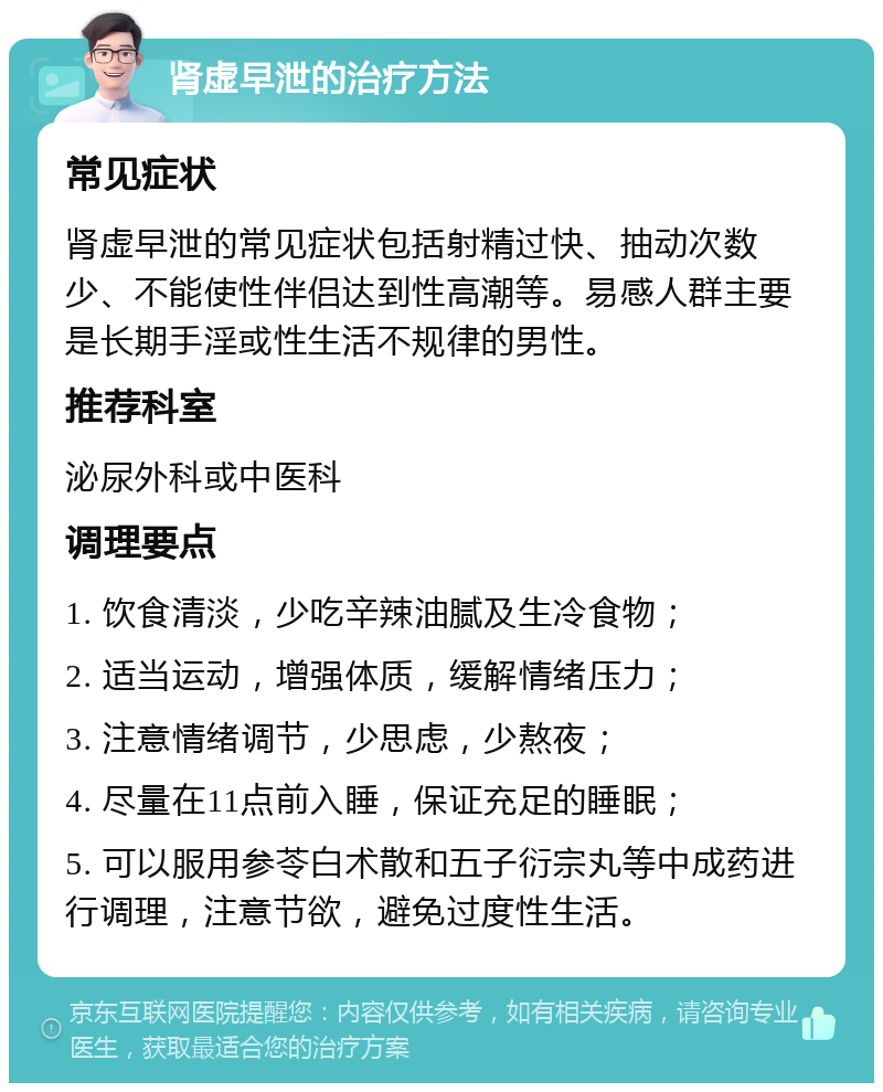 肾虚早泄的治疗方法 常见症状 肾虚早泄的常见症状包括射精过快、抽动次数少、不能使性伴侣达到性高潮等。易感人群主要是长期手淫或性生活不规律的男性。 推荐科室 泌尿外科或中医科 调理要点 1. 饮食清淡，少吃辛辣油腻及生冷食物； 2. 适当运动，增强体质，缓解情绪压力； 3. 注意情绪调节，少思虑，少熬夜； 4. 尽量在11点前入睡，保证充足的睡眠； 5. 可以服用参苓白术散和五子衍宗丸等中成药进行调理，注意节欲，避免过度性生活。