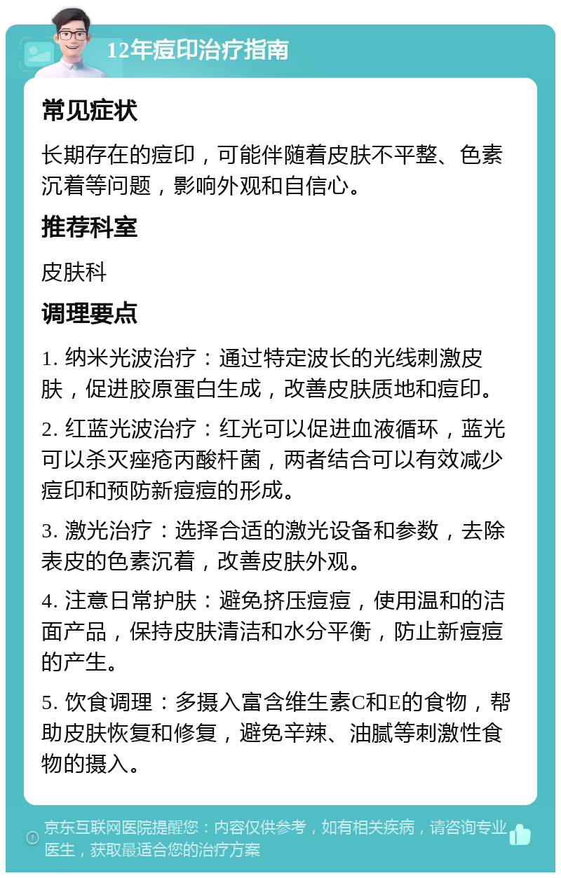 12年痘印治疗指南 常见症状 长期存在的痘印，可能伴随着皮肤不平整、色素沉着等问题，影响外观和自信心。 推荐科室 皮肤科 调理要点 1. 纳米光波治疗：通过特定波长的光线刺激皮肤，促进胶原蛋白生成，改善皮肤质地和痘印。 2. 红蓝光波治疗：红光可以促进血液循环，蓝光可以杀灭痤疮丙酸杆菌，两者结合可以有效减少痘印和预防新痘痘的形成。 3. 激光治疗：选择合适的激光设备和参数，去除表皮的色素沉着，改善皮肤外观。 4. 注意日常护肤：避免挤压痘痘，使用温和的洁面产品，保持皮肤清洁和水分平衡，防止新痘痘的产生。 5. 饮食调理：多摄入富含维生素C和E的食物，帮助皮肤恢复和修复，避免辛辣、油腻等刺激性食物的摄入。