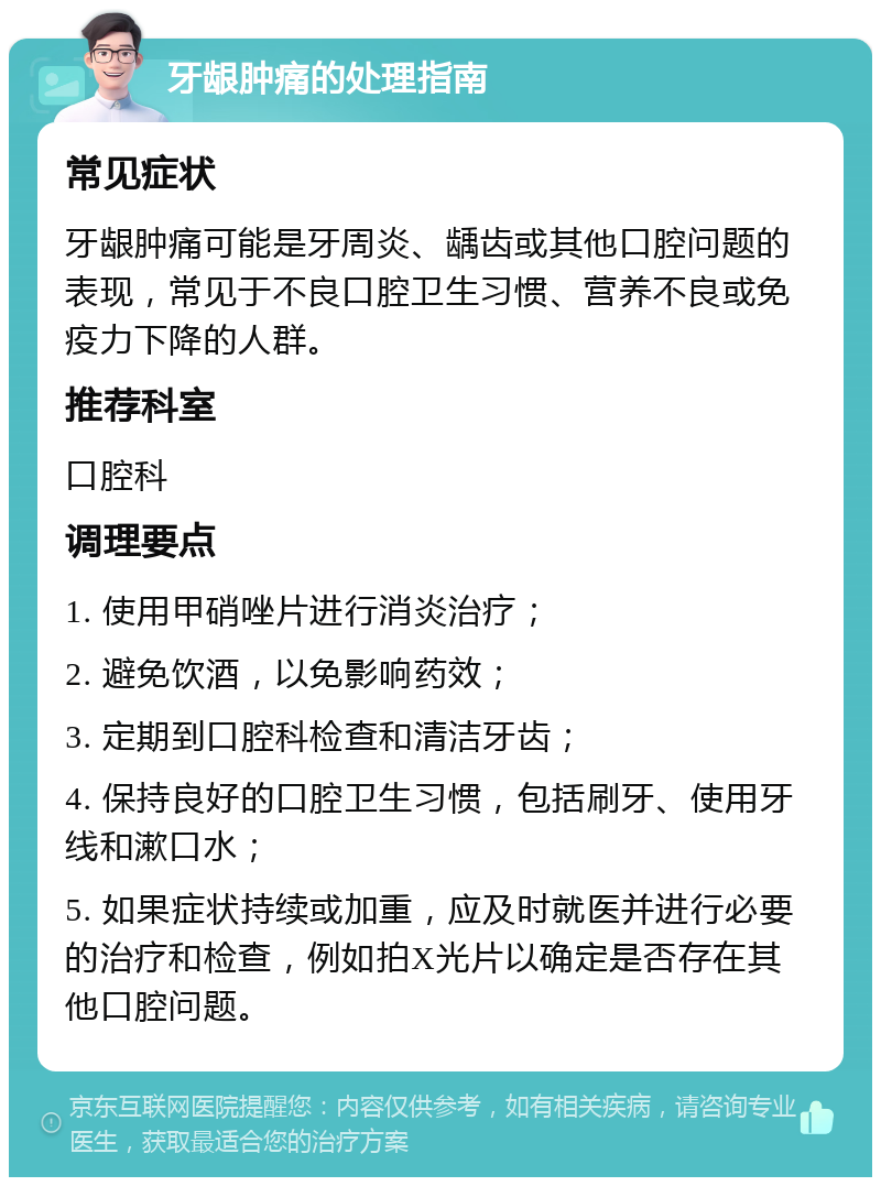 牙龈肿痛的处理指南 常见症状 牙龈肿痛可能是牙周炎、龋齿或其他口腔问题的表现，常见于不良口腔卫生习惯、营养不良或免疫力下降的人群。 推荐科室 口腔科 调理要点 1. 使用甲硝唑片进行消炎治疗； 2. 避免饮酒，以免影响药效； 3. 定期到口腔科检查和清洁牙齿； 4. 保持良好的口腔卫生习惯，包括刷牙、使用牙线和漱口水； 5. 如果症状持续或加重，应及时就医并进行必要的治疗和检查，例如拍X光片以确定是否存在其他口腔问题。