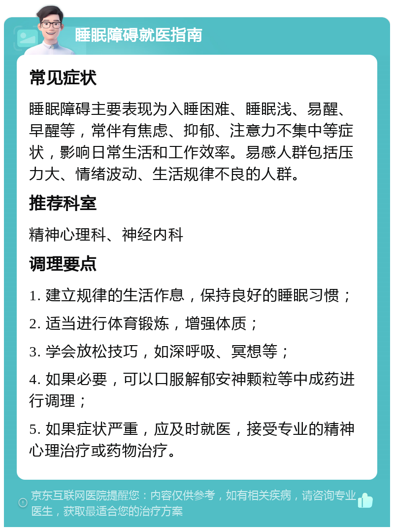 睡眠障碍就医指南 常见症状 睡眠障碍主要表现为入睡困难、睡眠浅、易醒、早醒等，常伴有焦虑、抑郁、注意力不集中等症状，影响日常生活和工作效率。易感人群包括压力大、情绪波动、生活规律不良的人群。 推荐科室 精神心理科、神经内科 调理要点 1. 建立规律的生活作息，保持良好的睡眠习惯； 2. 适当进行体育锻炼，增强体质； 3. 学会放松技巧，如深呼吸、冥想等； 4. 如果必要，可以口服解郁安神颗粒等中成药进行调理； 5. 如果症状严重，应及时就医，接受专业的精神心理治疗或药物治疗。