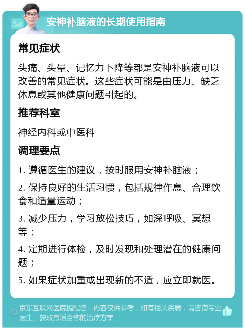 安神补脑液的长期使用指南 常见症状 头痛、头晕、记忆力下降等都是安神补脑液可以改善的常见症状。这些症状可能是由压力、缺乏休息或其他健康问题引起的。 推荐科室 神经内科或中医科 调理要点 1. 遵循医生的建议，按时服用安神补脑液； 2. 保持良好的生活习惯，包括规律作息、合理饮食和适量运动； 3. 减少压力，学习放松技巧，如深呼吸、冥想等； 4. 定期进行体检，及时发现和处理潜在的健康问题； 5. 如果症状加重或出现新的不适，应立即就医。