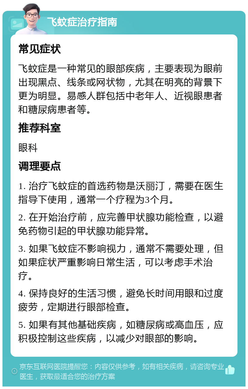 飞蚊症治疗指南 常见症状 飞蚊症是一种常见的眼部疾病，主要表现为眼前出现黑点、线条或网状物，尤其在明亮的背景下更为明显。易感人群包括中老年人、近视眼患者和糖尿病患者等。 推荐科室 眼科 调理要点 1. 治疗飞蚊症的首选药物是沃丽汀，需要在医生指导下使用，通常一个疗程为3个月。 2. 在开始治疗前，应完善甲状腺功能检查，以避免药物引起的甲状腺功能异常。 3. 如果飞蚊症不影响视力，通常不需要处理，但如果症状严重影响日常生活，可以考虑手术治疗。 4. 保持良好的生活习惯，避免长时间用眼和过度疲劳，定期进行眼部检查。 5. 如果有其他基础疾病，如糖尿病或高血压，应积极控制这些疾病，以减少对眼部的影响。