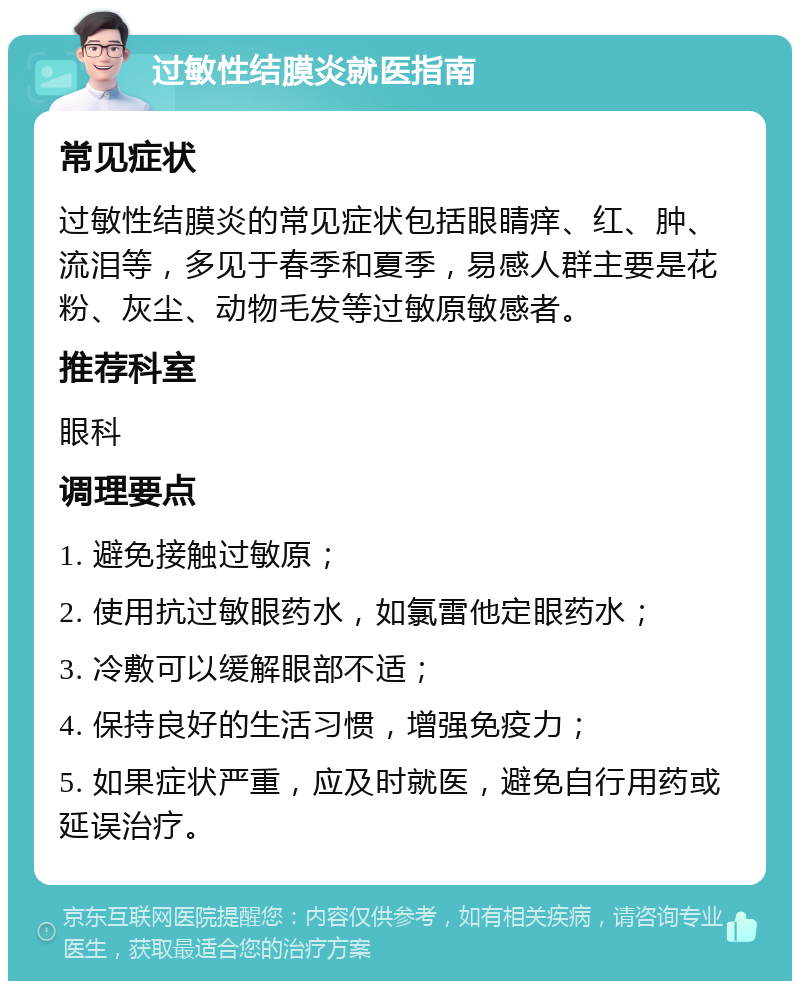 过敏性结膜炎就医指南 常见症状 过敏性结膜炎的常见症状包括眼睛痒、红、肿、流泪等，多见于春季和夏季，易感人群主要是花粉、灰尘、动物毛发等过敏原敏感者。 推荐科室 眼科 调理要点 1. 避免接触过敏原； 2. 使用抗过敏眼药水，如氯雷他定眼药水； 3. 冷敷可以缓解眼部不适； 4. 保持良好的生活习惯，增强免疫力； 5. 如果症状严重，应及时就医，避免自行用药或延误治疗。