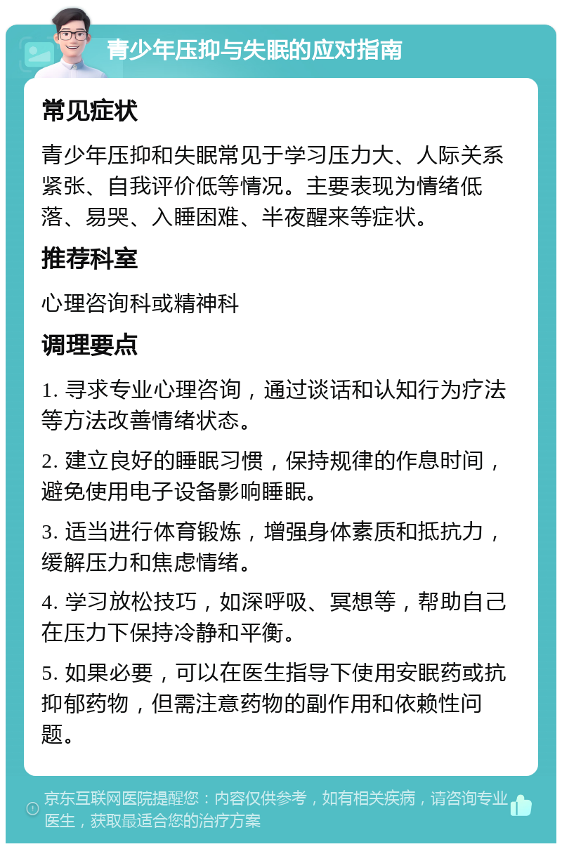 青少年压抑与失眠的应对指南 常见症状 青少年压抑和失眠常见于学习压力大、人际关系紧张、自我评价低等情况。主要表现为情绪低落、易哭、入睡困难、半夜醒来等症状。 推荐科室 心理咨询科或精神科 调理要点 1. 寻求专业心理咨询，通过谈话和认知行为疗法等方法改善情绪状态。 2. 建立良好的睡眠习惯，保持规律的作息时间，避免使用电子设备影响睡眠。 3. 适当进行体育锻炼，增强身体素质和抵抗力，缓解压力和焦虑情绪。 4. 学习放松技巧，如深呼吸、冥想等，帮助自己在压力下保持冷静和平衡。 5. 如果必要，可以在医生指导下使用安眠药或抗抑郁药物，但需注意药物的副作用和依赖性问题。