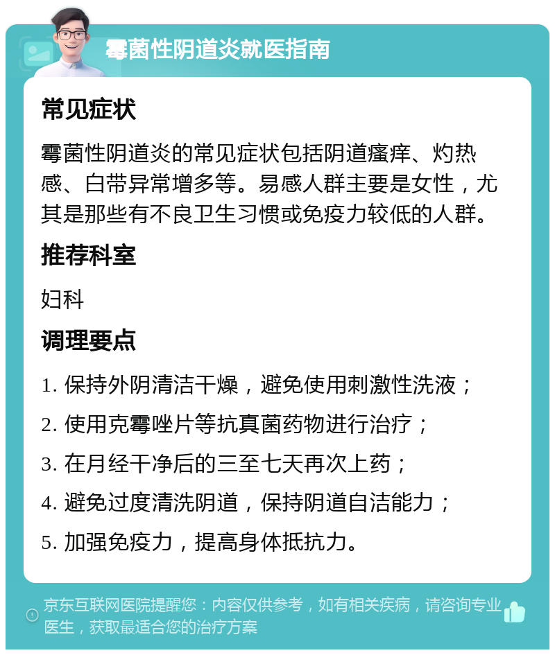 霉菌性阴道炎就医指南 常见症状 霉菌性阴道炎的常见症状包括阴道瘙痒、灼热感、白带异常增多等。易感人群主要是女性，尤其是那些有不良卫生习惯或免疫力较低的人群。 推荐科室 妇科 调理要点 1. 保持外阴清洁干燥，避免使用刺激性洗液； 2. 使用克霉唑片等抗真菌药物进行治疗； 3. 在月经干净后的三至七天再次上药； 4. 避免过度清洗阴道，保持阴道自洁能力； 5. 加强免疫力，提高身体抵抗力。