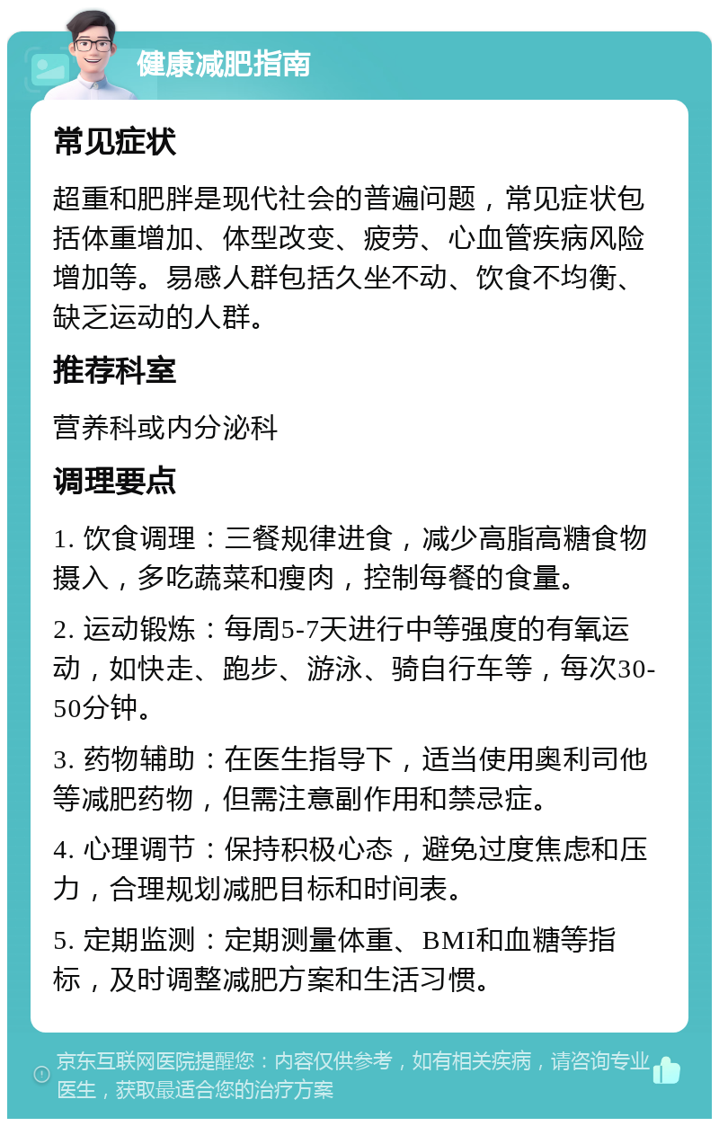 健康减肥指南 常见症状 超重和肥胖是现代社会的普遍问题，常见症状包括体重增加、体型改变、疲劳、心血管疾病风险增加等。易感人群包括久坐不动、饮食不均衡、缺乏运动的人群。 推荐科室 营养科或内分泌科 调理要点 1. 饮食调理：三餐规律进食，减少高脂高糖食物摄入，多吃蔬菜和瘦肉，控制每餐的食量。 2. 运动锻炼：每周5-7天进行中等强度的有氧运动，如快走、跑步、游泳、骑自行车等，每次30-50分钟。 3. 药物辅助：在医生指导下，适当使用奥利司他等减肥药物，但需注意副作用和禁忌症。 4. 心理调节：保持积极心态，避免过度焦虑和压力，合理规划减肥目标和时间表。 5. 定期监测：定期测量体重、BMI和血糖等指标，及时调整减肥方案和生活习惯。