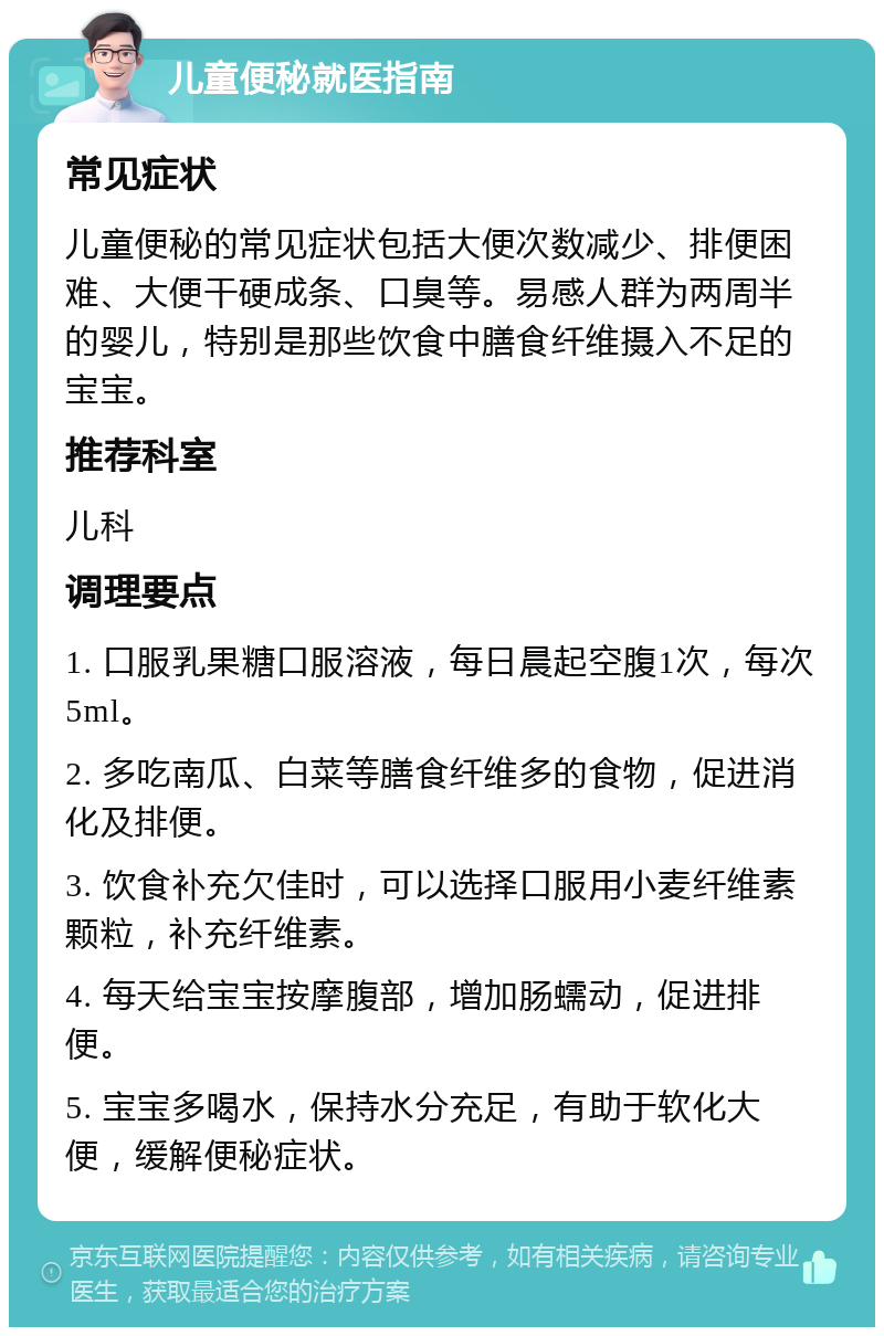 儿童便秘就医指南 常见症状 儿童便秘的常见症状包括大便次数减少、排便困难、大便干硬成条、口臭等。易感人群为两周半的婴儿，特别是那些饮食中膳食纤维摄入不足的宝宝。 推荐科室 儿科 调理要点 1. 口服乳果糖口服溶液，每日晨起空腹1次，每次5ml。 2. 多吃南瓜、白菜等膳食纤维多的食物，促进消化及排便。 3. 饮食补充欠佳时，可以选择口服用小麦纤维素颗粒，补充纤维素。 4. 每天给宝宝按摩腹部，增加肠蠕动，促进排便。 5. 宝宝多喝水，保持水分充足，有助于软化大便，缓解便秘症状。