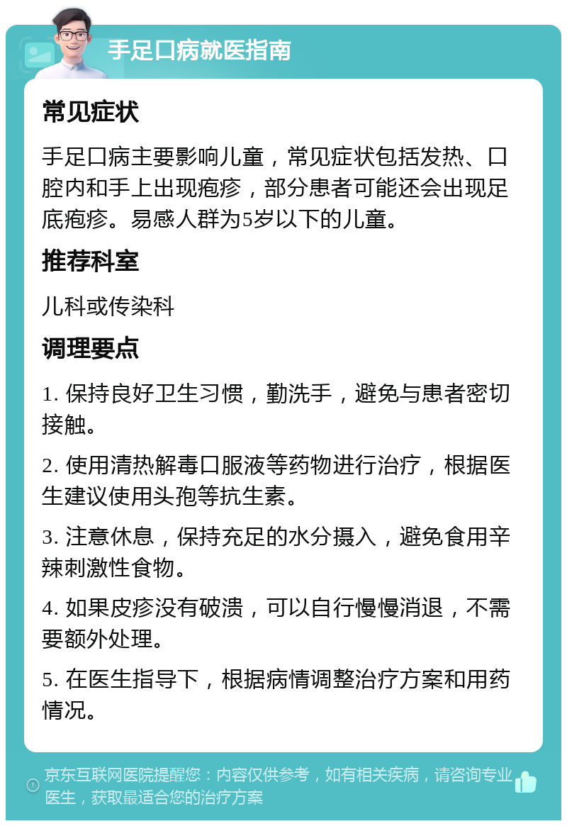 手足口病就医指南 常见症状 手足口病主要影响儿童，常见症状包括发热、口腔内和手上出现疱疹，部分患者可能还会出现足底疱疹。易感人群为5岁以下的儿童。 推荐科室 儿科或传染科 调理要点 1. 保持良好卫生习惯，勤洗手，避免与患者密切接触。 2. 使用清热解毒口服液等药物进行治疗，根据医生建议使用头孢等抗生素。 3. 注意休息，保持充足的水分摄入，避免食用辛辣刺激性食物。 4. 如果皮疹没有破溃，可以自行慢慢消退，不需要额外处理。 5. 在医生指导下，根据病情调整治疗方案和用药情况。