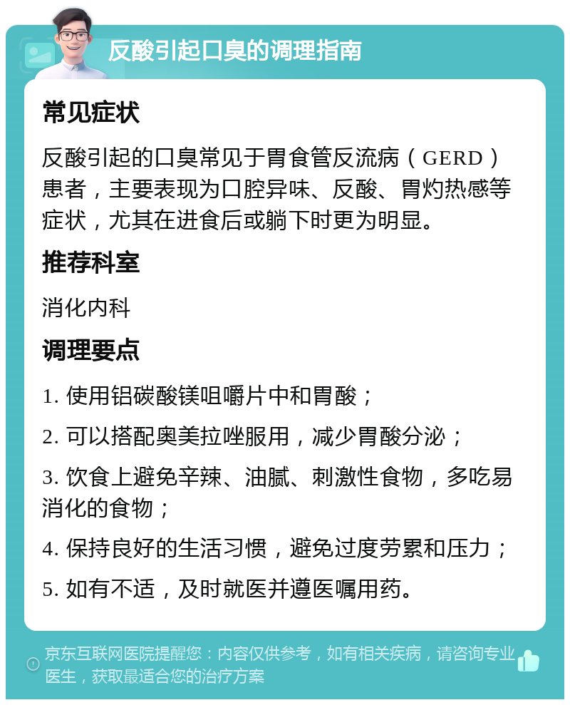 反酸引起口臭的调理指南 常见症状 反酸引起的口臭常见于胃食管反流病（GERD）患者，主要表现为口腔异味、反酸、胃灼热感等症状，尤其在进食后或躺下时更为明显。 推荐科室 消化内科 调理要点 1. 使用铝碳酸镁咀嚼片中和胃酸； 2. 可以搭配奥美拉唑服用，减少胃酸分泌； 3. 饮食上避免辛辣、油腻、刺激性食物，多吃易消化的食物； 4. 保持良好的生活习惯，避免过度劳累和压力； 5. 如有不适，及时就医并遵医嘱用药。