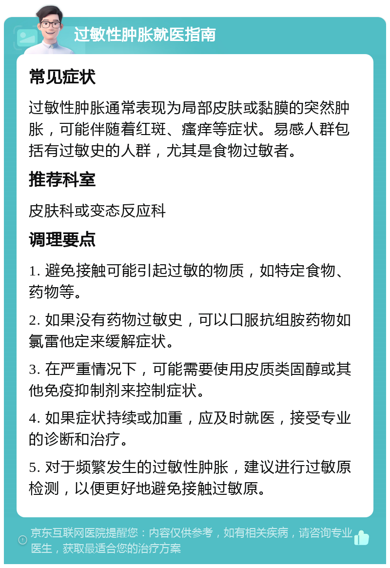 过敏性肿胀就医指南 常见症状 过敏性肿胀通常表现为局部皮肤或黏膜的突然肿胀，可能伴随着红斑、瘙痒等症状。易感人群包括有过敏史的人群，尤其是食物过敏者。 推荐科室 皮肤科或变态反应科 调理要点 1. 避免接触可能引起过敏的物质，如特定食物、药物等。 2. 如果没有药物过敏史，可以口服抗组胺药物如氯雷他定来缓解症状。 3. 在严重情况下，可能需要使用皮质类固醇或其他免疫抑制剂来控制症状。 4. 如果症状持续或加重，应及时就医，接受专业的诊断和治疗。 5. 对于频繁发生的过敏性肿胀，建议进行过敏原检测，以便更好地避免接触过敏原。