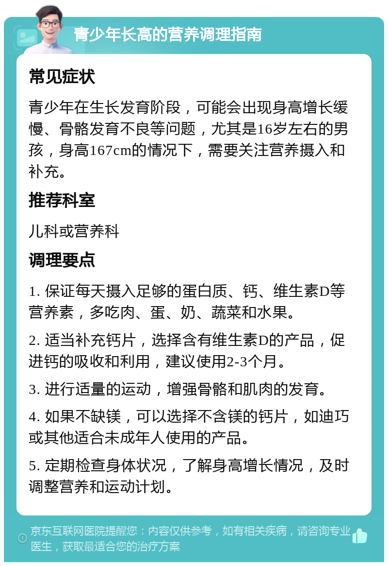 青少年长高的营养调理指南 常见症状 青少年在生长发育阶段，可能会出现身高增长缓慢、骨骼发育不良等问题，尤其是16岁左右的男孩，身高167cm的情况下，需要关注营养摄入和补充。 推荐科室 儿科或营养科 调理要点 1. 保证每天摄入足够的蛋白质、钙、维生素D等营养素，多吃肉、蛋、奶、蔬菜和水果。 2. 适当补充钙片，选择含有维生素D的产品，促进钙的吸收和利用，建议使用2-3个月。 3. 进行适量的运动，增强骨骼和肌肉的发育。 4. 如果不缺镁，可以选择不含镁的钙片，如迪巧或其他适合未成年人使用的产品。 5. 定期检查身体状况，了解身高增长情况，及时调整营养和运动计划。