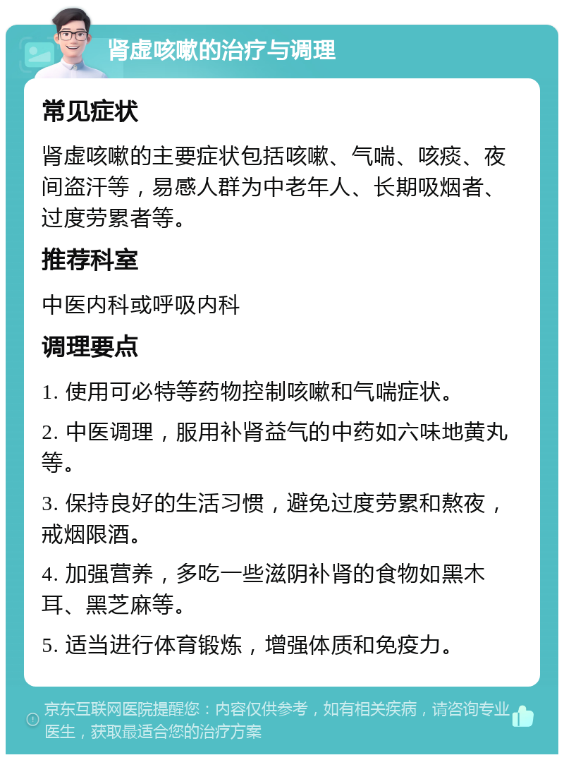 肾虚咳嗽的治疗与调理 常见症状 肾虚咳嗽的主要症状包括咳嗽、气喘、咳痰、夜间盗汗等，易感人群为中老年人、长期吸烟者、过度劳累者等。 推荐科室 中医内科或呼吸内科 调理要点 1. 使用可必特等药物控制咳嗽和气喘症状。 2. 中医调理，服用补肾益气的中药如六味地黄丸等。 3. 保持良好的生活习惯，避免过度劳累和熬夜，戒烟限酒。 4. 加强营养，多吃一些滋阴补肾的食物如黑木耳、黑芝麻等。 5. 适当进行体育锻炼，增强体质和免疫力。