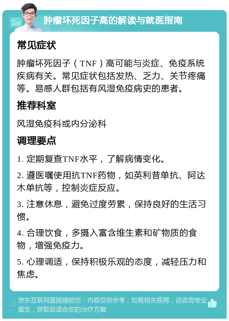 肿瘤坏死因子高的解读与就医指南 常见症状 肿瘤坏死因子（TNF）高可能与炎症、免疫系统疾病有关。常见症状包括发热、乏力、关节疼痛等。易感人群包括有风湿免疫病史的患者。 推荐科室 风湿免疫科或内分泌科 调理要点 1. 定期复查TNF水平，了解病情变化。 2. 遵医嘱使用抗TNF药物，如英利昔单抗、阿达木单抗等，控制炎症反应。 3. 注意休息，避免过度劳累，保持良好的生活习惯。 4. 合理饮食，多摄入富含维生素和矿物质的食物，增强免疫力。 5. 心理调适，保持积极乐观的态度，减轻压力和焦虑。