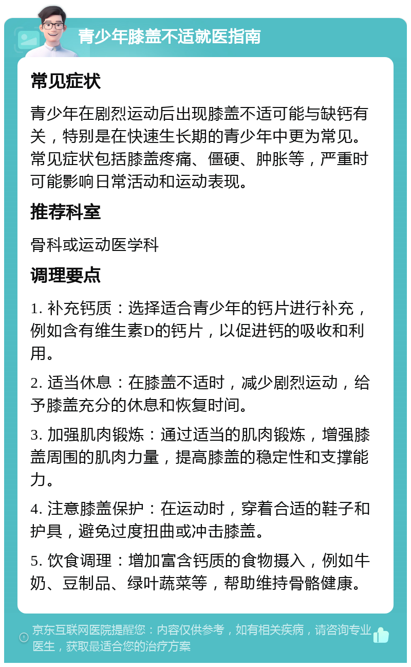 青少年膝盖不适就医指南 常见症状 青少年在剧烈运动后出现膝盖不适可能与缺钙有关，特别是在快速生长期的青少年中更为常见。常见症状包括膝盖疼痛、僵硬、肿胀等，严重时可能影响日常活动和运动表现。 推荐科室 骨科或运动医学科 调理要点 1. 补充钙质：选择适合青少年的钙片进行补充，例如含有维生素D的钙片，以促进钙的吸收和利用。 2. 适当休息：在膝盖不适时，减少剧烈运动，给予膝盖充分的休息和恢复时间。 3. 加强肌肉锻炼：通过适当的肌肉锻炼，增强膝盖周围的肌肉力量，提高膝盖的稳定性和支撑能力。 4. 注意膝盖保护：在运动时，穿着合适的鞋子和护具，避免过度扭曲或冲击膝盖。 5. 饮食调理：增加富含钙质的食物摄入，例如牛奶、豆制品、绿叶蔬菜等，帮助维持骨骼健康。