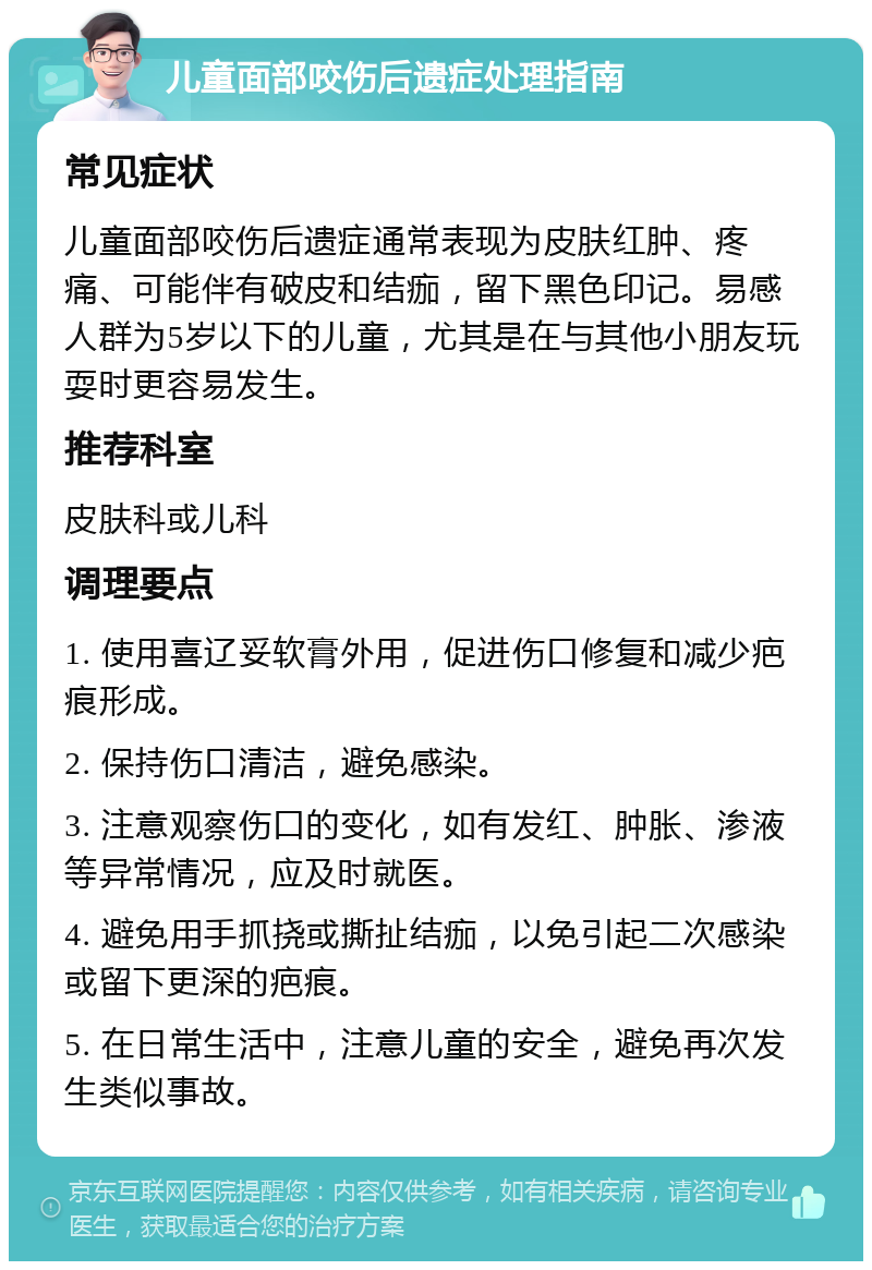 儿童面部咬伤后遗症处理指南 常见症状 儿童面部咬伤后遗症通常表现为皮肤红肿、疼痛、可能伴有破皮和结痂，留下黑色印记。易感人群为5岁以下的儿童，尤其是在与其他小朋友玩耍时更容易发生。 推荐科室 皮肤科或儿科 调理要点 1. 使用喜辽妥软膏外用，促进伤口修复和减少疤痕形成。 2. 保持伤口清洁，避免感染。 3. 注意观察伤口的变化，如有发红、肿胀、渗液等异常情况，应及时就医。 4. 避免用手抓挠或撕扯结痂，以免引起二次感染或留下更深的疤痕。 5. 在日常生活中，注意儿童的安全，避免再次发生类似事故。