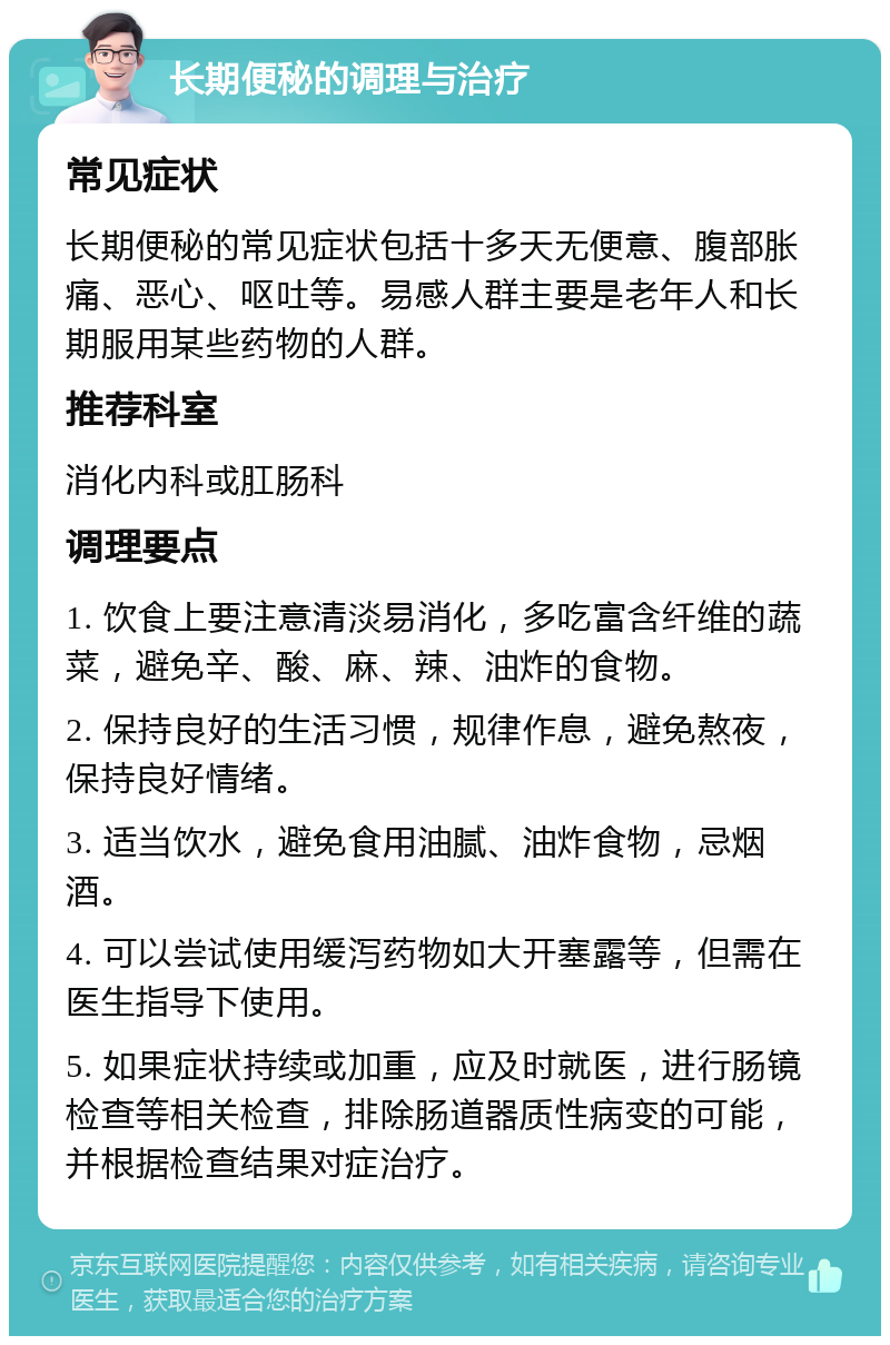 长期便秘的调理与治疗 常见症状 长期便秘的常见症状包括十多天无便意、腹部胀痛、恶心、呕吐等。易感人群主要是老年人和长期服用某些药物的人群。 推荐科室 消化内科或肛肠科 调理要点 1. 饮食上要注意清淡易消化，多吃富含纤维的蔬菜，避免辛、酸、麻、辣、油炸的食物。 2. 保持良好的生活习惯，规律作息，避免熬夜，保持良好情绪。 3. 适当饮水，避免食用油腻、油炸食物，忌烟酒。 4. 可以尝试使用缓泻药物如大开塞露等，但需在医生指导下使用。 5. 如果症状持续或加重，应及时就医，进行肠镜检查等相关检查，排除肠道器质性病变的可能，并根据检查结果对症治疗。