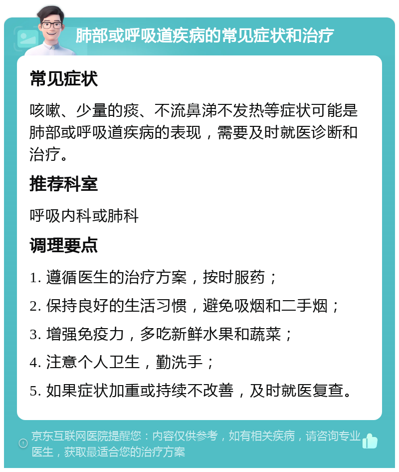 肺部或呼吸道疾病的常见症状和治疗 常见症状 咳嗽、少量的痰、不流鼻涕不发热等症状可能是肺部或呼吸道疾病的表现，需要及时就医诊断和治疗。 推荐科室 呼吸内科或肺科 调理要点 1. 遵循医生的治疗方案，按时服药； 2. 保持良好的生活习惯，避免吸烟和二手烟； 3. 增强免疫力，多吃新鲜水果和蔬菜； 4. 注意个人卫生，勤洗手； 5. 如果症状加重或持续不改善，及时就医复查。