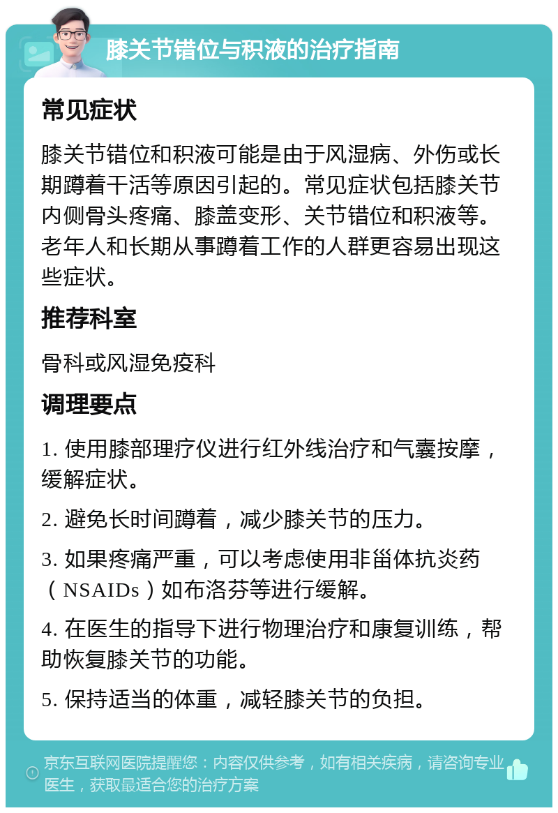 膝关节错位与积液的治疗指南 常见症状 膝关节错位和积液可能是由于风湿病、外伤或长期蹲着干活等原因引起的。常见症状包括膝关节内侧骨头疼痛、膝盖变形、关节错位和积液等。老年人和长期从事蹲着工作的人群更容易出现这些症状。 推荐科室 骨科或风湿免疫科 调理要点 1. 使用膝部理疗仪进行红外线治疗和气囊按摩，缓解症状。 2. 避免长时间蹲着，减少膝关节的压力。 3. 如果疼痛严重，可以考虑使用非甾体抗炎药（NSAIDs）如布洛芬等进行缓解。 4. 在医生的指导下进行物理治疗和康复训练，帮助恢复膝关节的功能。 5. 保持适当的体重，减轻膝关节的负担。