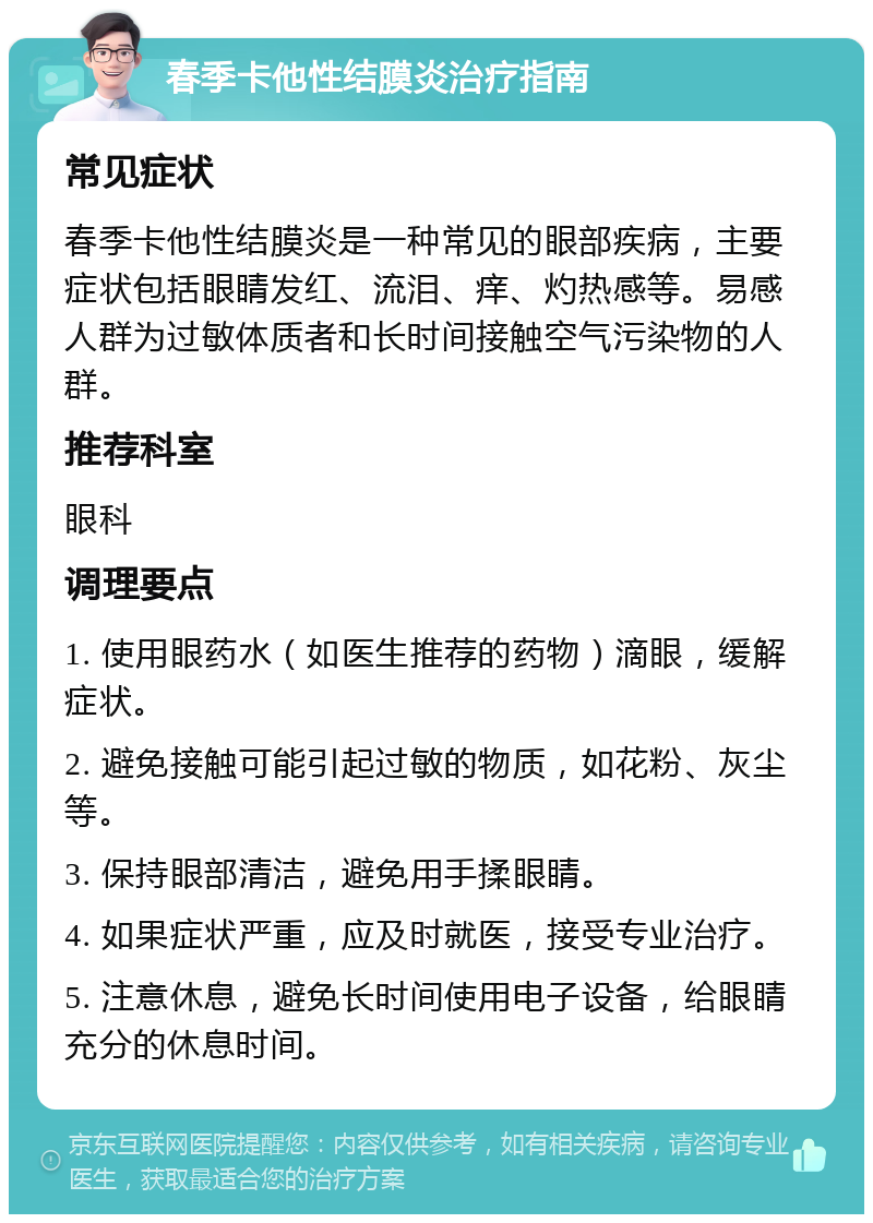 春季卡他性结膜炎治疗指南 常见症状 春季卡他性结膜炎是一种常见的眼部疾病，主要症状包括眼睛发红、流泪、痒、灼热感等。易感人群为过敏体质者和长时间接触空气污染物的人群。 推荐科室 眼科 调理要点 1. 使用眼药水（如医生推荐的药物）滴眼，缓解症状。 2. 避免接触可能引起过敏的物质，如花粉、灰尘等。 3. 保持眼部清洁，避免用手揉眼睛。 4. 如果症状严重，应及时就医，接受专业治疗。 5. 注意休息，避免长时间使用电子设备，给眼睛充分的休息时间。