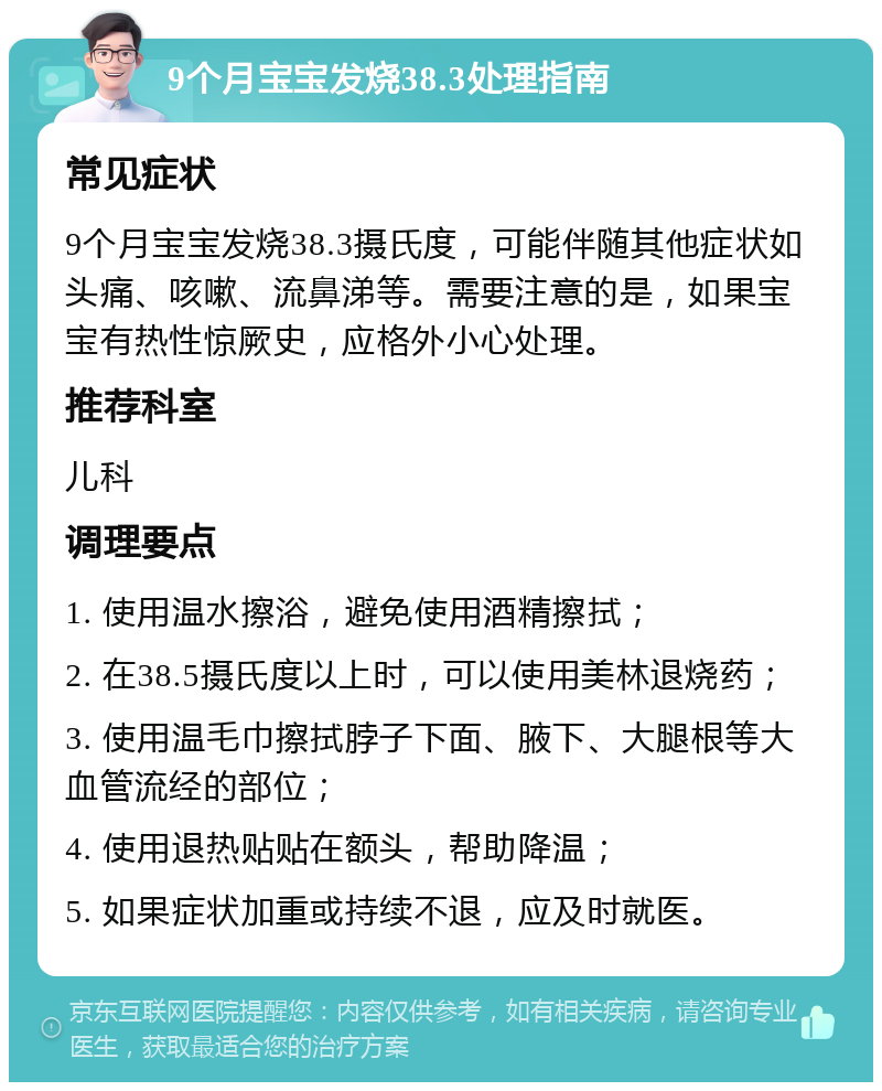 9个月宝宝发烧38.3处理指南 常见症状 9个月宝宝发烧38.3摄氏度，可能伴随其他症状如头痛、咳嗽、流鼻涕等。需要注意的是，如果宝宝有热性惊厥史，应格外小心处理。 推荐科室 儿科 调理要点 1. 使用温水擦浴，避免使用酒精擦拭； 2. 在38.5摄氏度以上时，可以使用美林退烧药； 3. 使用温毛巾擦拭脖子下面、腋下、大腿根等大血管流经的部位； 4. 使用退热贴贴在额头，帮助降温； 5. 如果症状加重或持续不退，应及时就医。