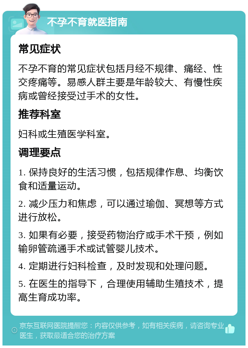 不孕不育就医指南 常见症状 不孕不育的常见症状包括月经不规律、痛经、性交疼痛等。易感人群主要是年龄较大、有慢性疾病或曾经接受过手术的女性。 推荐科室 妇科或生殖医学科室。 调理要点 1. 保持良好的生活习惯，包括规律作息、均衡饮食和适量运动。 2. 减少压力和焦虑，可以通过瑜伽、冥想等方式进行放松。 3. 如果有必要，接受药物治疗或手术干预，例如输卵管疏通手术或试管婴儿技术。 4. 定期进行妇科检查，及时发现和处理问题。 5. 在医生的指导下，合理使用辅助生殖技术，提高生育成功率。