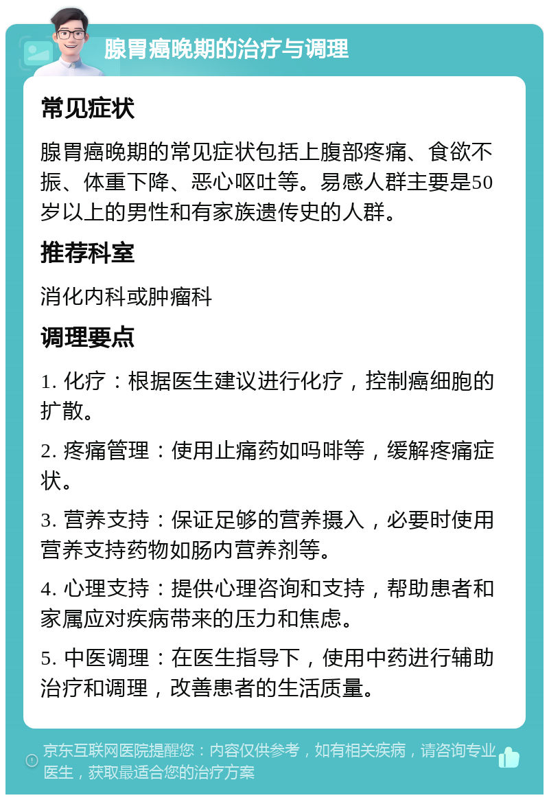 腺胃癌晚期的治疗与调理 常见症状 腺胃癌晚期的常见症状包括上腹部疼痛、食欲不振、体重下降、恶心呕吐等。易感人群主要是50岁以上的男性和有家族遗传史的人群。 推荐科室 消化内科或肿瘤科 调理要点 1. 化疗：根据医生建议进行化疗，控制癌细胞的扩散。 2. 疼痛管理：使用止痛药如吗啡等，缓解疼痛症状。 3. 营养支持：保证足够的营养摄入，必要时使用营养支持药物如肠内营养剂等。 4. 心理支持：提供心理咨询和支持，帮助患者和家属应对疾病带来的压力和焦虑。 5. 中医调理：在医生指导下，使用中药进行辅助治疗和调理，改善患者的生活质量。