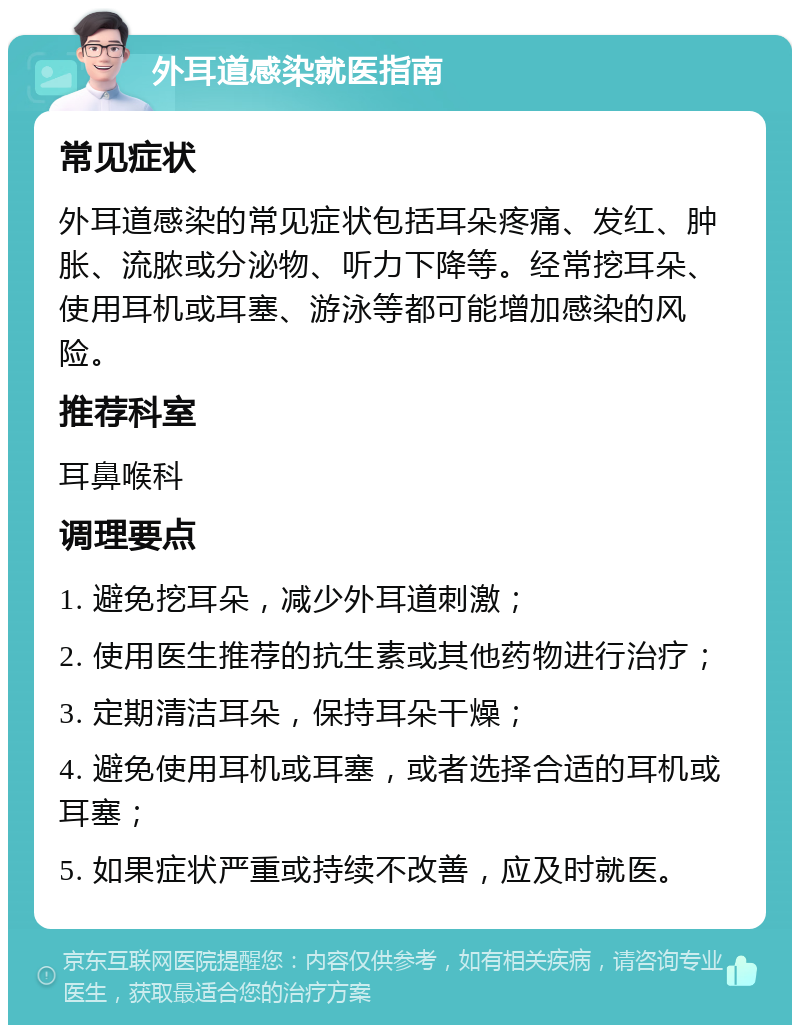 外耳道感染就医指南 常见症状 外耳道感染的常见症状包括耳朵疼痛、发红、肿胀、流脓或分泌物、听力下降等。经常挖耳朵、使用耳机或耳塞、游泳等都可能增加感染的风险。 推荐科室 耳鼻喉科 调理要点 1. 避免挖耳朵，减少外耳道刺激； 2. 使用医生推荐的抗生素或其他药物进行治疗； 3. 定期清洁耳朵，保持耳朵干燥； 4. 避免使用耳机或耳塞，或者选择合适的耳机或耳塞； 5. 如果症状严重或持续不改善，应及时就医。