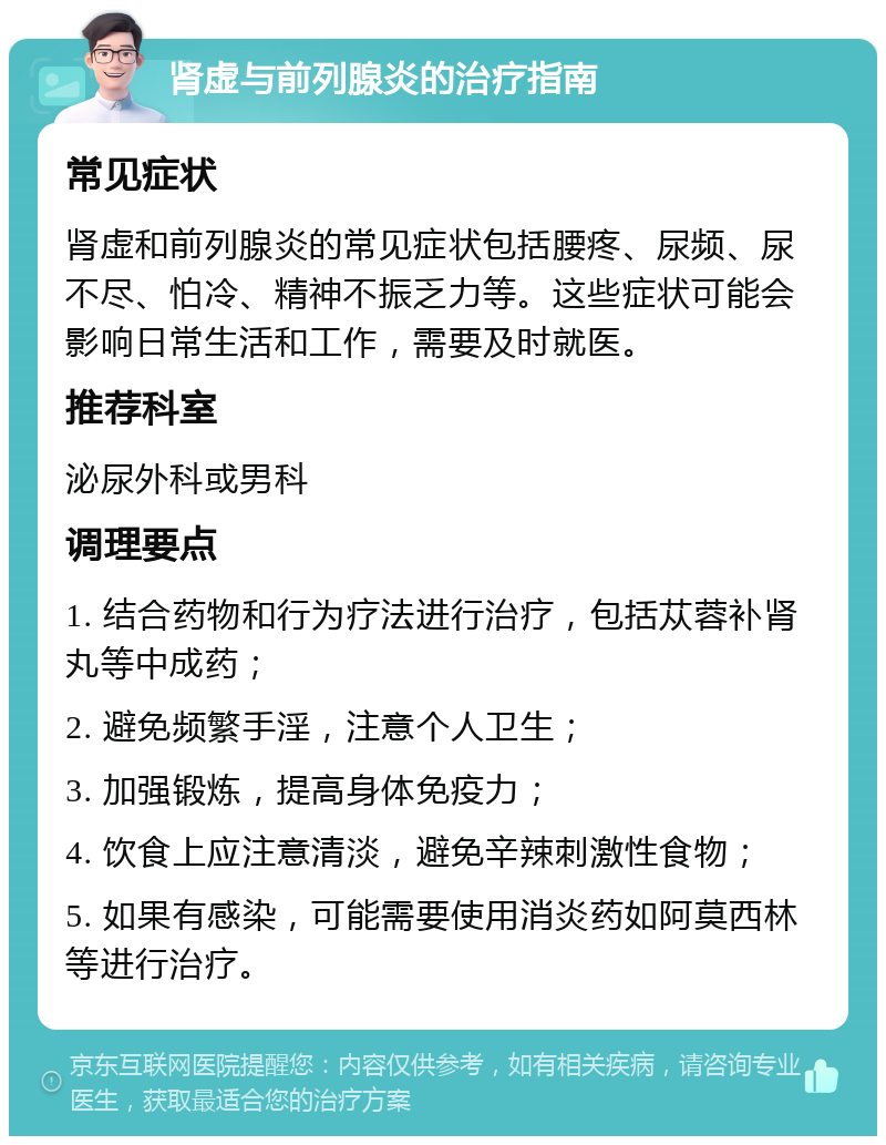 肾虚与前列腺炎的治疗指南 常见症状 肾虚和前列腺炎的常见症状包括腰疼、尿频、尿不尽、怕冷、精神不振乏力等。这些症状可能会影响日常生活和工作，需要及时就医。 推荐科室 泌尿外科或男科 调理要点 1. 结合药物和行为疗法进行治疗，包括苁蓉补肾丸等中成药； 2. 避免频繁手淫，注意个人卫生； 3. 加强锻炼，提高身体免疫力； 4. 饮食上应注意清淡，避免辛辣刺激性食物； 5. 如果有感染，可能需要使用消炎药如阿莫西林等进行治疗。