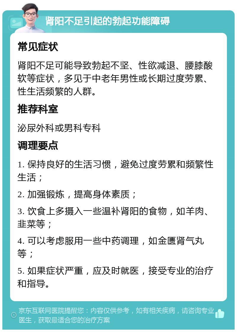 肾阳不足引起的勃起功能障碍 常见症状 肾阳不足可能导致勃起不坚、性欲减退、腰膝酸软等症状，多见于中老年男性或长期过度劳累、性生活频繁的人群。 推荐科室 泌尿外科或男科专科 调理要点 1. 保持良好的生活习惯，避免过度劳累和频繁性生活； 2. 加强锻炼，提高身体素质； 3. 饮食上多摄入一些温补肾阳的食物，如羊肉、韭菜等； 4. 可以考虑服用一些中药调理，如金匮肾气丸等； 5. 如果症状严重，应及时就医，接受专业的治疗和指导。