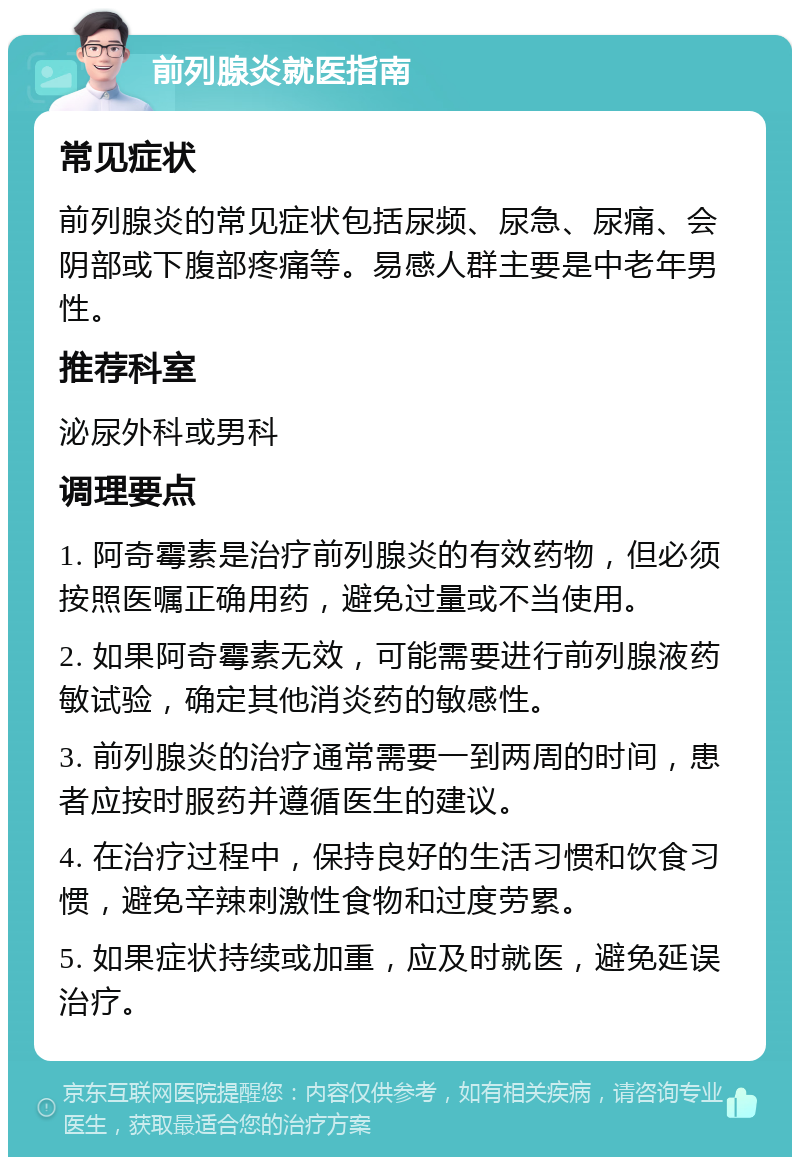 前列腺炎就医指南 常见症状 前列腺炎的常见症状包括尿频、尿急、尿痛、会阴部或下腹部疼痛等。易感人群主要是中老年男性。 推荐科室 泌尿外科或男科 调理要点 1. 阿奇霉素是治疗前列腺炎的有效药物，但必须按照医嘱正确用药，避免过量或不当使用。 2. 如果阿奇霉素无效，可能需要进行前列腺液药敏试验，确定其他消炎药的敏感性。 3. 前列腺炎的治疗通常需要一到两周的时间，患者应按时服药并遵循医生的建议。 4. 在治疗过程中，保持良好的生活习惯和饮食习惯，避免辛辣刺激性食物和过度劳累。 5. 如果症状持续或加重，应及时就医，避免延误治疗。