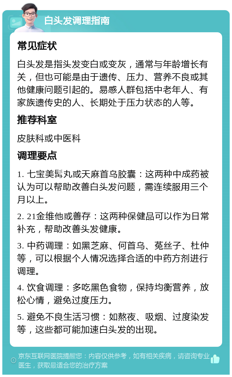 白头发调理指南 常见症状 白头发是指头发变白或变灰，通常与年龄增长有关，但也可能是由于遗传、压力、营养不良或其他健康问题引起的。易感人群包括中老年人、有家族遗传史的人、长期处于压力状态的人等。 推荐科室 皮肤科或中医科 调理要点 1. 七宝美髯丸或天麻首乌胶囊：这两种中成药被认为可以帮助改善白头发问题，需连续服用三个月以上。 2. 21金维他或善存：这两种保健品可以作为日常补充，帮助改善头发健康。 3. 中药调理：如黑芝麻、何首乌、菟丝子、杜仲等，可以根据个人情况选择合适的中药方剂进行调理。 4. 饮食调理：多吃黑色食物，保持均衡营养，放松心情，避免过度压力。 5. 避免不良生活习惯：如熬夜、吸烟、过度染发等，这些都可能加速白头发的出现。