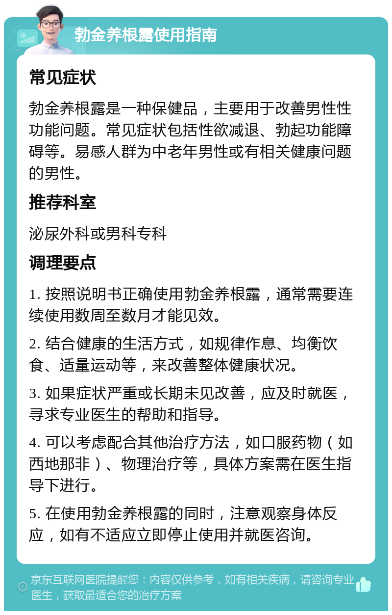 勃金养根露使用指南 常见症状 勃金养根露是一种保健品，主要用于改善男性性功能问题。常见症状包括性欲减退、勃起功能障碍等。易感人群为中老年男性或有相关健康问题的男性。 推荐科室 泌尿外科或男科专科 调理要点 1. 按照说明书正确使用勃金养根露，通常需要连续使用数周至数月才能见效。 2. 结合健康的生活方式，如规律作息、均衡饮食、适量运动等，来改善整体健康状况。 3. 如果症状严重或长期未见改善，应及时就医，寻求专业医生的帮助和指导。 4. 可以考虑配合其他治疗方法，如口服药物（如西地那非）、物理治疗等，具体方案需在医生指导下进行。 5. 在使用勃金养根露的同时，注意观察身体反应，如有不适应立即停止使用并就医咨询。