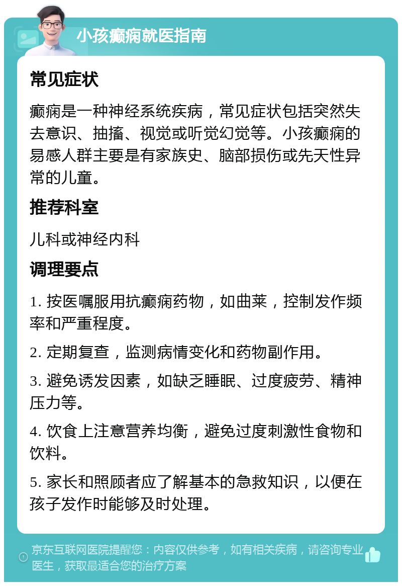 小孩癫痫就医指南 常见症状 癫痫是一种神经系统疾病，常见症状包括突然失去意识、抽搐、视觉或听觉幻觉等。小孩癫痫的易感人群主要是有家族史、脑部损伤或先天性异常的儿童。 推荐科室 儿科或神经内科 调理要点 1. 按医嘱服用抗癫痫药物，如曲莱，控制发作频率和严重程度。 2. 定期复查，监测病情变化和药物副作用。 3. 避免诱发因素，如缺乏睡眠、过度疲劳、精神压力等。 4. 饮食上注意营养均衡，避免过度刺激性食物和饮料。 5. 家长和照顾者应了解基本的急救知识，以便在孩子发作时能够及时处理。