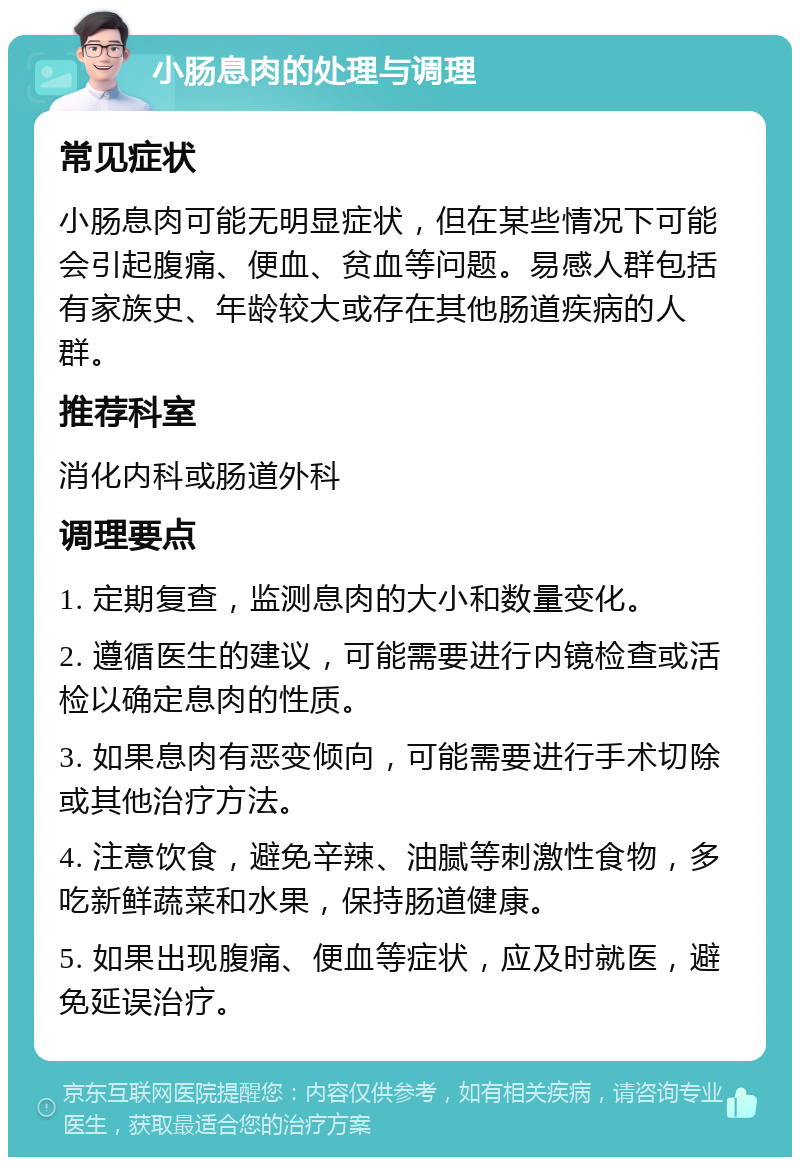 小肠息肉的处理与调理 常见症状 小肠息肉可能无明显症状，但在某些情况下可能会引起腹痛、便血、贫血等问题。易感人群包括有家族史、年龄较大或存在其他肠道疾病的人群。 推荐科室 消化内科或肠道外科 调理要点 1. 定期复查，监测息肉的大小和数量变化。 2. 遵循医生的建议，可能需要进行内镜检查或活检以确定息肉的性质。 3. 如果息肉有恶变倾向，可能需要进行手术切除或其他治疗方法。 4. 注意饮食，避免辛辣、油腻等刺激性食物，多吃新鲜蔬菜和水果，保持肠道健康。 5. 如果出现腹痛、便血等症状，应及时就医，避免延误治疗。